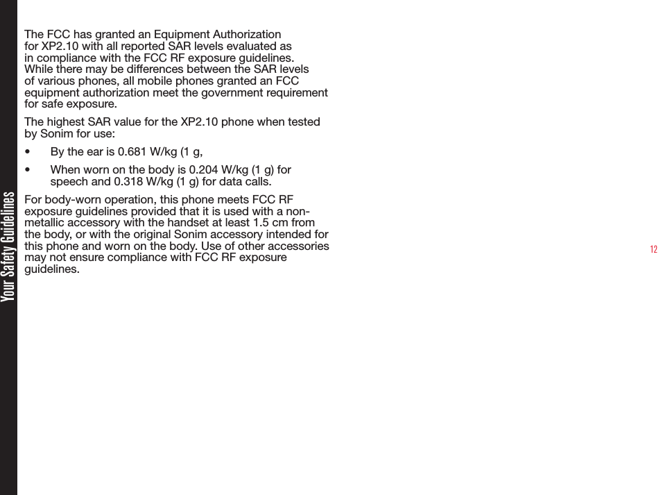 12Your Safety GuidelinesThe FCC has granted an Equipment Authorization for XP2.10 with all reported SAR levels evaluated as in compliance with the FCC RF exposure guidelines. While there may be differences between the SAR levels of various phones, all mobile phones granted an FCC equipment authorization meet the government requirement for safe exposure.The highest SAR value for the XP2.10 phone when tested by Sonim for use:•  By the ear is 0.681 W/kg (1 g, •  When worn on the body is 0.204 W/kg (1 g) for speech and 0.318 W/kg (1 g) for data calls.For body-worn operation, this phone meets FCC RF exposure guidelines provided that it is used with a non-metallic accessory with the handset at least 1.5 cm from the body, or with the original Sonim accessory intended for this phone and worn on the body. Use of other accessories may not ensure compliance with FCC RF exposure guidelines.