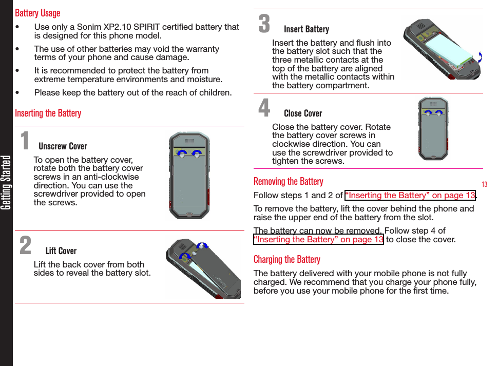 13Getting StartedBattery Usage•  Use only a Sonim XP2.10 SPIRIT certied battery that is designed for this phone model.•  The use of other batteries may void the warranty terms of your phone and cause damage.•  It is recommended to protect the battery from extreme temperature environments and moisture.•  Please keep the battery out of the reach of children.Inserting the Battery1 Unscrew CoverTo open the battery cover, rotate both the battery cover screws in an anti-clockwise direction. You can use the screwdriver provided to open the screws.2  Lift CoverLift the back cover from both sides to reveal the battery slot.3  Insert BatteryInsert the battery and ush into the battery slot such that the three metallic contacts at the top of the battery are aligned with the metallic contacts within the battery compartment.4  Close CoverClose the battery cover. Rotate the battery cover screws in clockwise direction. You can use the screwdriver provided to  tighten the screws.Removing the BatteryFollow steps 1 and 2 of “Inserting the Battery” on page 13.To remove the battery, lift the cover behind the phone and raise the upper end of the battery from the slot.The battery can now be removed. Follow step 4 of “Inserting the Battery” on page 13 to close the cover.Charging the BatteryThe battery delivered with your mobile phone is not fully charged. We recommend that you charge your phone fully, before you use your mobile phone for the rst time.