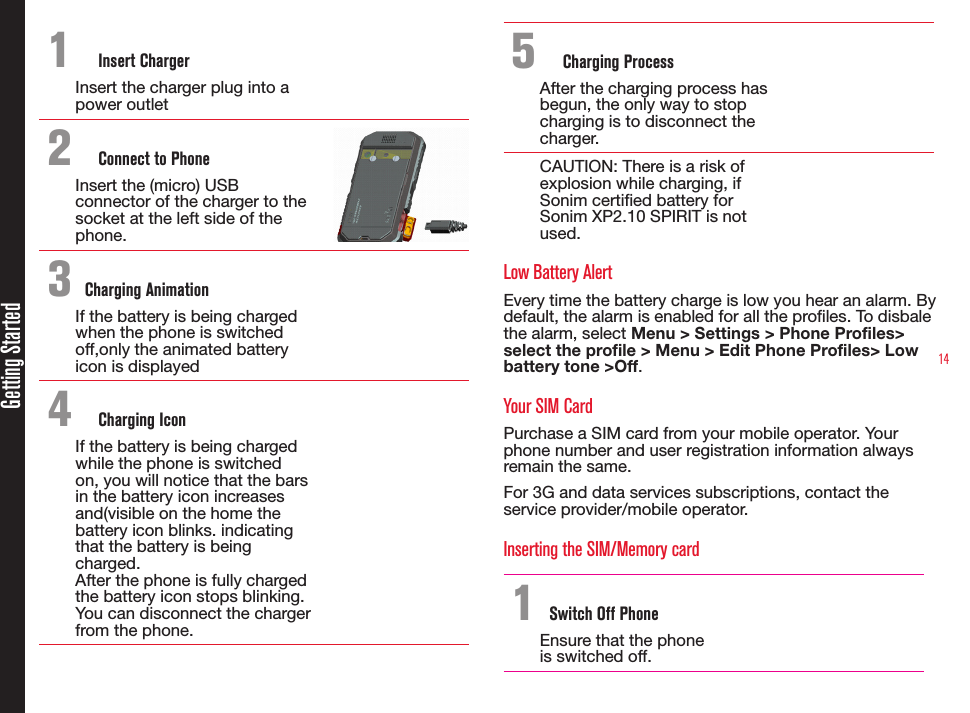 14Getting Started1  Insert ChargerInsert the charger plug into a power outlet2  Connect to PhoneInsert the (micro) USB connector of the charger to the socket at the left side of the phone.3 Charging AnimationIf the battery is being charged when the phone is switched off,only the animated battery icon is displayed 4  Charging IconIf the battery is being charged while the phone is switched on, you will notice that the bars in the battery icon increases and(visible on the home the battery icon blinks. indicating that the battery is being charged. After the phone is fully charged the battery icon stops blinking. You can disconnect the charger from the phone.5  Charging ProcessAfter the charging process has begun, the only way to stop charging is to disconnect the charger.CAUTION: There is a risk of explosion while charging, if Sonim certied battery for Sonim XP2.10 SPIRIT is not used.Low Battery AlertEvery time the battery charge is low you hear an alarm. By default, the alarm is enabled for all the proles. To disbale the alarm, select Menu &gt; Settings &gt; Phone Profiles&gt; select the profile &gt; Menu &gt; Edit Phone Profiles&gt; Low battery tone &gt;Off.Your SIM CardPurchase a SIM card from your mobile operator. Your phone number and user registration information always remain the same.For 3G and data services subscriptions, contact the service provider/mobile operator.Inserting the SIM/Memory card 1 Switch Off PhoneEnsure that the phone is switched off.