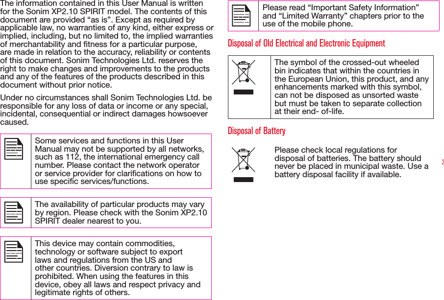 2The information contained in this User Manual is written for the Sonim XP2.10 SPIRIT model. The contents of this document are provided “as is”. Except as required by applicable law, no warranties of any kind, either express or implied, including, but no limited to, the implied warranties of merchantability and tness for a particular purpose, are made in relation to the accuracy, reliability or contents of this document. Sonim Technologies Ltd. reserves the right to make changes and improvements to the products and any of the features of the products described in this document without prior notice.Under no circumstances shall Sonim Technologies Ltd. be responsible for any loss of data or income or any special, incidental, consequential or indirect damages howsoever caused. Some services and functions in this User Manual may not be supported by all networks, such as 112, the international emergency call number. Please contact the network operator or service provider for clarications on how to use specic services/functions. The availability of particular products may vary by region. Please check with the Sonim XP2.10 SPIRIT dealer nearest to you. This device may contain commodities, technology or software subject to export laws and regulations from the US and other countries. Diversion contrary to law is prohibited. When using the features in this device, obey all laws and respect privacy and legitimate rights of others. Please read “Important Safety Information” and “Limited Warranty” chapters prior to the use of the mobile phone. Disposal of Old Electrical and Electronic EquipmentThe symbol of the crossed-out wheeled bin indicates that within the countries in the European Union, this product, and any enhancements marked with this symbol, can not be disposed as unsorted waste but must be taken to separate collection at their end- of-life. Disposal of BatteryPlease check local regulations for disposal of batteries. The battery should never be placed in municipal waste. Use a battery disposal facility if available.