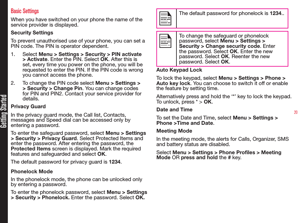 20Getting StartedBasic SettingsWhen you have switched on your phone the name of the service provider is displayed.Security SettingsTo prevent unauthorised use of your phone, you can set a PIN code. The PIN is operator dependent.1.  Select Menu &gt; Settings &gt; Security &gt; PIN activate &gt; Activate. Enter the PIN. Select OK. After this is set, every time you power on the phone, you will be requested to enter the PIN. If the PIN code is wrong you cannot access the phone. 2.  To change the PIN code select Menu &gt; Settings &gt; &gt; Security &gt; Change Pin. You can change codes for PIN and PIN2. Contact your service provider for details.Privacy GuardIn the privacy guard mode, the Call list, Contacts, messages and Speed dial can be accessed only by entering a password.To enter the safeguard password, select Menu &gt; Settings &gt; Security &gt; Privacy Guard. Select Protected Items and enter the password. After entering the password, the Protected Items screen is displayed. Mark the required features and safeguarded and select OK.The default password for privacy guard is 1234.Phonelock ModeIn the phonelock mode, the phone can be unlocked only by entering a password.To enter the phonelock password, select Menu &gt; Settings &gt; Security &gt; Phonelock. Enter the password. Select OK.The default password for phonelock is 1234..To change the safeguard or phonelock password, select Menu &gt; Settings &gt; Security &gt; Change security code. Enter the password. Select OK. Enter the new password. Select OK. Reenter the new password. Select OK.Auto Keypad LockTo lock the keypad, select Menu &gt; Settings &gt; Phone &gt; Auto key lock. You can choose to switch it off or enable the feature by setting time.Alternatively press and hold the ‘*’ key to lock the keypad. To unlock, press * &gt; OK.Date and TimeTo set the Date and Time, select Menu &gt; Settings &gt; Phone &gt;Time and Date.Meeting ModeIn the meeting mode, the alerts for Calls, Organizer, SMS and battery status are disabled.Select Menu &gt; Settings &gt; Phone Profiles &gt; Meeting Mode OR press and hold the # key.