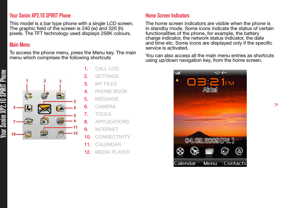 24Your Sonim XP2.10 SPIRIT PhoneYour Sonim XP2.10 SPIRIT PhoneThis model is a bar type phone with a single LCD screen. The graphic eld of the screen is 240 (w) and 320 (h) pixels. The TFT technology used displays 256K colours.Main MenuTo access the phone menu, press the Menu key. The main menu which comprises the foilowing shortcuts1.  CALL LOG2.  SETTINGS3.  MY FILES4.  PHONE BOOK5.  MESSAGE6.  CAMERA7.  TOOLS8.  APPLICATIONS 9.  INTERNET10.  CONNECTIVITY11.  CALENDAR12.  MEDIA PLAYERHome Screen IndicatorsThe home screen indicators are visible when the phone is in standby mode. Some icons indicate the status of certain functionalities of the phone, for example, the battery charge indicator, the network status indicator, the date and time etc. Some icons are displayed only if the specic service is activated.You can also access all the main menu entries as shortcuts using up/down navigation key, from the home screen.