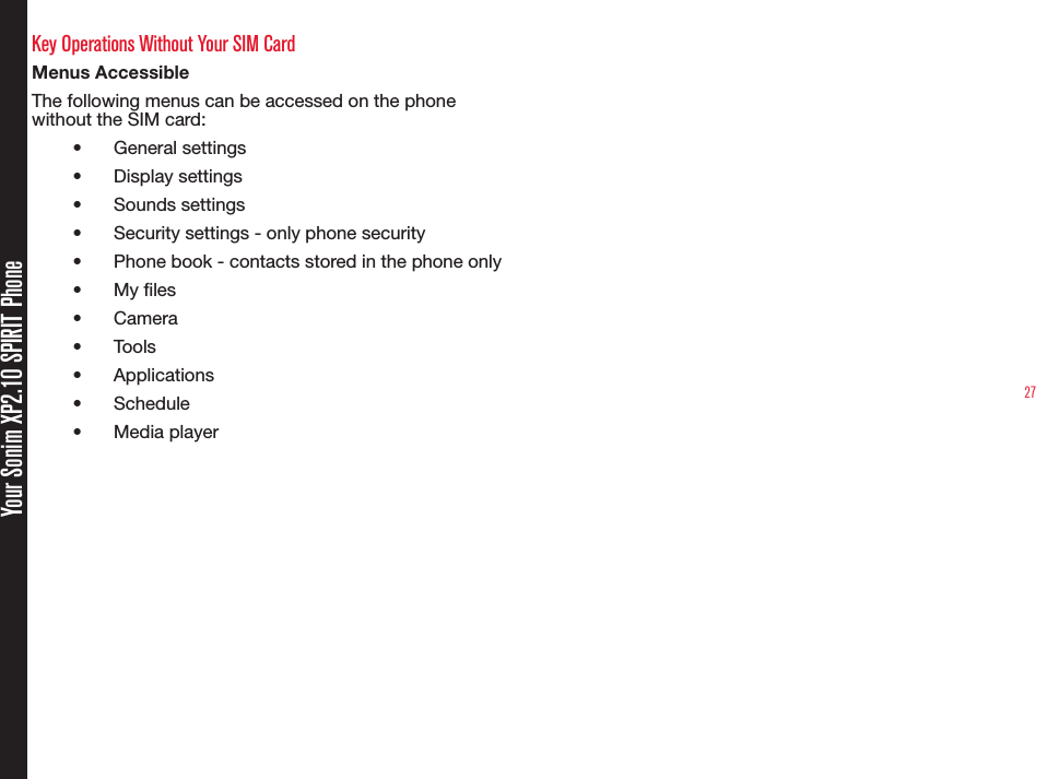27Your Sonim XP2.10 SPIRIT PhoneKey Operations Without Your SIM CardMenus AccessibleThe following menus can be accessed on the phone without the SIM card:•  General settings•  Display settings•  Sounds settings•  Security settings - only phone security•  Phone book - contacts stored in the phone only•  My les•  Camera•  Tools•  Applications•  Schedule•  Media player