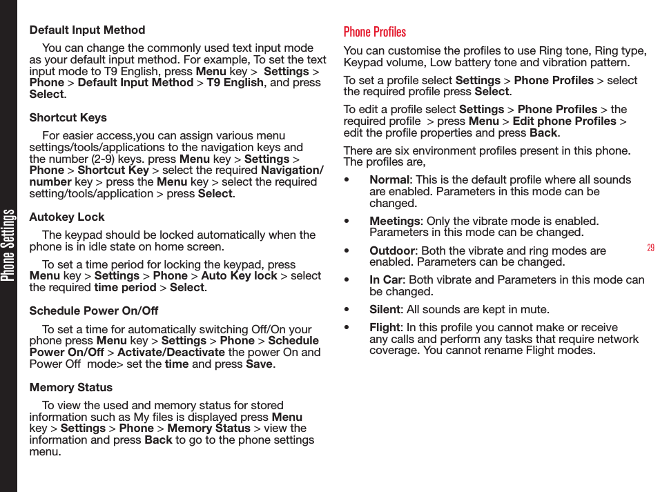 29Phone SettingsDefault Input MethodYou can change the commonly used text input mode as your default input method. For example, To set the text input mode to T9 English, press Menu key &gt;  Settings &gt; Phone &gt; Default Input Method &gt; T9 English, and press Select.Shortcut KeysFor easier access,you can assign various menu settings/tools/applications to the navigation keys and the number (2-9) keys. press Menu key &gt; Settings &gt; Phone &gt; Shortcut Key &gt; select the required Navigation/number key &gt; press the Menu key &gt; select the required setting/tools/application &gt; press Select.Autokey LockThe keypad should be locked automatically when the phone is in idle state on home screen.To set a time period for locking the keypad, press Menu key &gt; Settings &gt; Phone &gt; Auto Key lock &gt; select the required time period &gt; Select.Schedule Power On/OffTo set a time for automatically switching Off/On your phone press Menu key &gt; Settings &gt; Phone &gt; Schedule Power On/Off &gt; Activate/Deactivate the power On and Power Off  mode&gt; set the time and press Save.Memory StatusTo view the used and memory status for stored information such as My les is displayed press Menu key &gt; Settings &gt; Phone &gt; Memory Status &gt; view the information and press Back to go to the phone settings menu.Phone Profiles You can customise the proles to use Ring tone, Ring type, Keypad volume, Low battery tone and vibration pattern. To set a prole select Settings &gt; Phone Proles &gt; select the required prole press Select.To edit a prole select Settings &gt; Phone Proles &gt; the required prole  &gt; press Menu &gt; Edit phone Proles &gt; edit the prole properties and press Back.There are six environment proles present in this phone. The proles are,•  Normal: This is the default prole where all sounds are enabled. Parameters in this mode can be changed.•  Meetings: Only the vibrate mode is enabled. Parameters in this mode can be changed.•  Outdoor: Both the vibrate and ring modes are enabled. Parameters can be changed.•  In Car: Both vibrate and Parameters in this mode can be changed. •  Silent: All sounds are kept in mute.•  Flight: In this prole you cannot make or receive any calls and perform any tasks that require network coverage. You cannot rename Flight modes.