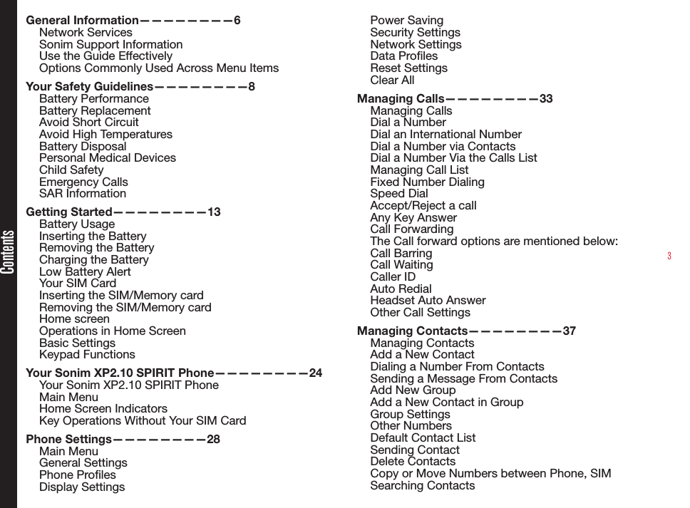 3ContentsGeneral Information————————6Network Services Sonim Support Information Use the Guide EffectivelyOptions Commonly Used Across Menu ItemsYour Safety Guidelines————————8Battery PerformanceBattery ReplacementAvoid Short CircuitAvoid High TemperaturesBattery DisposalPersonal Medical DevicesChild SafetyEmergency CallsSAR InformationGetting Started————————13Battery UsageInserting the BatteryRemoving the BatteryCharging the BatteryLow Battery AlertYour SIM CardInserting the SIM/Memory card Removing the SIM/Memory cardHome screenOperations in Home ScreenBasic SettingsKeypad FunctionsYour Sonim XP2.10 SPIRIT Phone————————24Your Sonim XP2.10 SPIRIT PhoneMain MenuHome Screen IndicatorsKey Operations Without Your SIM CardPhone Settings————————28Main MenuGeneral SettingsPhone Proles Display SettingsPower SavingSecurity SettingsNetwork SettingsData ProlesReset SettingsClear AllManaging Calls————————33Managing CallsDial a NumberDial an International NumberDial a Number via ContactsDial a Number Via the Calls List Managing Call ListFixed Number DialingSpeed DialAccept/Reject a callAny Key AnswerCall ForwardingThe Call forward options are mentioned below:Call BarringCall WaitingCaller IDAuto RedialHeadset Auto AnswerOther Call SettingsManaging Contacts————————37Managing ContactsAdd a New ContactDialing a Number From ContactsSending a Message From ContactsAdd New Group Add a New Contact in GroupGroup SettingsOther NumbersDefault Contact ListSending ContactDelete ContactsCopy or Move Numbers between Phone, SIMSearching Contacts