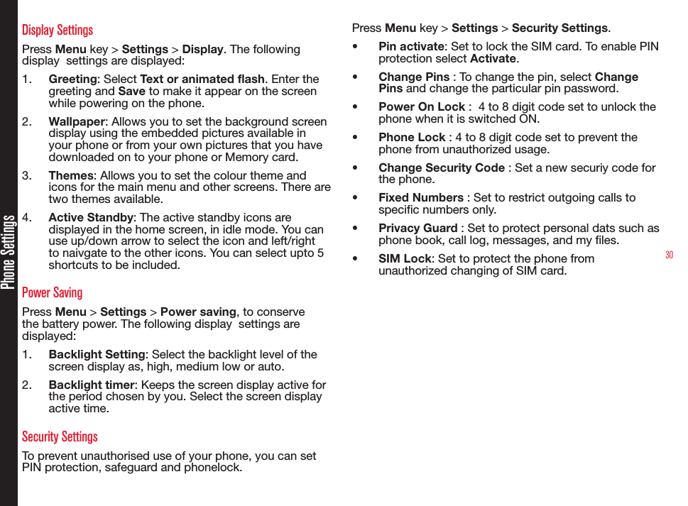 30Phone SettingsDisplay SettingsPress Menu key &gt; Settings &gt; Display. The following display  settings are displayed:1.  Greeting: Select Text or animated flash. Enter the greeting and Save to make it appear on the screen while powering on the phone.2.  Wallpaper: Allows you to set the background screen display using the embedded pictures available in your phone or from your own pictures that you have downloaded on to your phone or Memory card.3.  Themes: Allows you to set the colour theme and icons for the main menu and other screens. There are two themes available.4.  Active Standby: The active standby icons are displayed in the home screen, in idle mode. You can use up/down arrow to select the icon and left/right to naivgate to the other icons. You can select upto 5 shortcuts to be included.Power SavingPress Menu &gt; Settings &gt; Power saving, to conserve the battery power. The following display  settings are displayed:1.  Backlight Setting: Select the backlight level of the screen display as, high, medium low or auto.2.  Backlight timer: Keeps the screen display active for the period chosen by you. Select the screen display active time.Security SettingsTo prevent unauthorised use of your phone, you can set PIN protection, safeguard and phonelock. Press Menu key &gt; Settings &gt; Security Settings.•  Pin activate: Set to lock the SIM card. To enable PIN protection select Activate. •  Change Pins : To change the pin, select Change Pins and change the particular pin password.•  Power On Lock :  4 to 8 digit code set to unlock the phone when it is switched ON.•  Phone Lock : 4 to 8 digit code set to prevent the phone from unauthorized usage.•  Change Security Code : Set a new securiy code for the phone.•  Fixed Numbers : Set to restrict outgoing calls to specic numbers only.•  Privacy Guard : Set to protect personal dats such as phone book, call log, messages, and my les.•  SIM Lock: Set to protect the phone from unauthorized changing of SIM card.