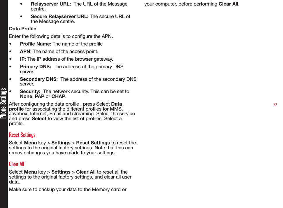 32•  Relayserver URL:  The URL of the Message centre.•  Secure Relayserver URL: The secure URL of the Message centre.Data ProleEnter the following details to congure the APN.•  Prole Name: The name of the prole•  APN: The name of the access point.•  IP: The IP address of the browser gateway.•  Primary DNS:  The address of the primary DNS server.•  Secondary DNS:  The address of the secondary DNS server.•  Security:  The network security. This can be set to None, PAP or CHAP.After conguring the data prole , press Select Data prole for associating the different proles for MMS, Javabox, Internet, Email and streaming. Select the service  and press Select to view the list of proles. Select a prole.Reset SettingsSelect Menu key &gt; Settings &gt; Reset Settings to reset the settings to the original factory settings. Note that this can remove changes you have made to your settings.Clear AllSelect Menu key &gt; Settings &gt; Clear All to reset all the settings to the original factory settings, and clear all user data. Make sure to backup your data to the Memory card or your computer, before performing Clear All.Phone Settings