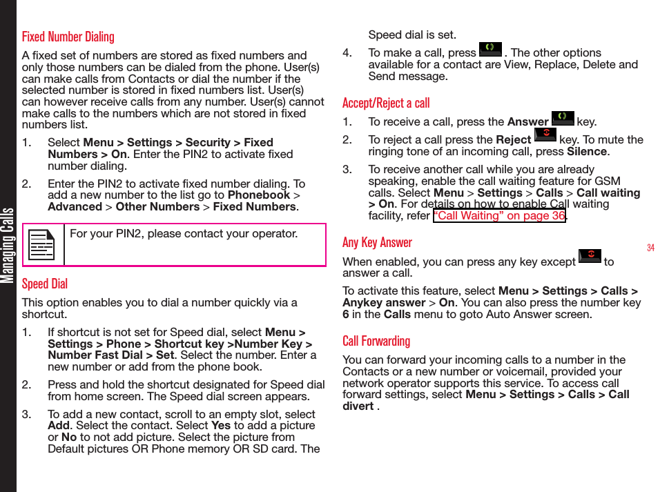 34Managing CallsFixed Number DialingA xed set of numbers are stored as xed numbers and only those numbers can be dialed from the phone. User(s) can make calls from Contacts or dial the number if the selected number is stored in xed numbers list. User(s) can however receive calls from any number. User(s) cannot make calls to the numbers which are not stored in xed numbers list.1.  Select Menu &gt; Settings &gt; Security &gt; Fixed Numbers &gt; On. Enter the PIN2 to activate xed number dialing. 2.  Enter the PIN2 to activate xed number dialing. To add a new number to the list go to Phonebook &gt; Advanced &gt; Other Numbers &gt; Fixed Numbers.For your PIN2, please contact your operator.Speed DialThis option enables you to dial a number quickly via a shortcut.1.  If shortcut is not set for Speed dial, select Menu &gt; Settings &gt; Phone &gt; Shortcut key &gt;Number Key &gt; Number Fast Dial &gt; Set. Select the number. Enter a new number or add from the phone book.2.  Press and hold the shortcut designated for Speed dial from home screen. The Speed dial screen appears.3.  To add a new contact, scroll to an empty slot, select Add. Select the contact. Select Yes to add a picture or No to not add picture. Select the picture from Default pictures OR Phone memory OR SD card. The Speed dial is set.4.  To make a call, press   . The other options available for a contact are View, Replace, Delete and Send message.Accept/Reject a call1.  To receive a call, press the Answer   key.2.  To reject a call press the Reject   key. To mute the ringing tone of an incoming call, press Silence.3.  To receive another call while you are already speaking, enable the call waiting feature for GSM calls. Select Menu &gt; Settings &gt; Calls &gt; Call waiting &gt; On. For details on how to enable Call waiting facility, refer “Call Waiting” on page 36.Any Key AnswerWhen enabled, you can press any key except   to answer a call.To activate this feature, select Menu &gt; Settings &gt; Calls &gt; Anykey answer &gt; On. You can also press the number key 6 in the Calls menu to goto Auto Answer screen.Call ForwardingYou can forward your incoming calls to a number in the Contacts or a new number or voicemail, provided your network operator supports this service. To access call forward settings, select Menu &gt; Settings &gt; Calls &gt; Call divert . 