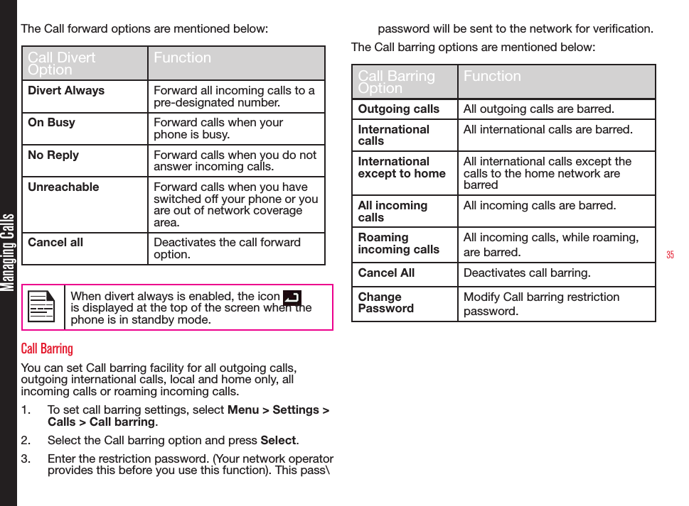 35Managing CallsThe Call forward options are mentioned below:Call Divert Option FunctionDivert Always Forward all incoming calls to a pre-designated number.On Busy Forward calls when your phone is busy.No Reply Forward calls when you do not answer incoming calls.Unreachable Forward calls when you have switched off your phone or you are out of network coverage area.Cancel all Deactivates the call forward option. When divert always is enabled, the icon   is displayed at the top of the screen when the phone is in standby mode.Call BarringYou can set Call barring facility for all outgoing calls, outgoing international calls, local and home only, all incoming calls or roaming incoming calls.1.  To set call barring settings, select Menu &gt; Settings &gt; Calls &gt; Call barring.2.  Select the Call barring option and press Select.3.  Enter the restriction password. (Your network operator provides this before you use this function). This pass\password will be sent to the network for verication.The Call barring options are mentioned below:Call Barring Option FunctionOutgoing calls All outgoing calls are barred.International callsAll international calls are barred.International except to homeAll international calls except the calls to the home network are barredAll incoming callsAll incoming calls are barred.Roaming incoming callsAll incoming calls, while roaming, are barred.Cancel All Deactivates call barring.Change PasswordModify Call barring restriction password.