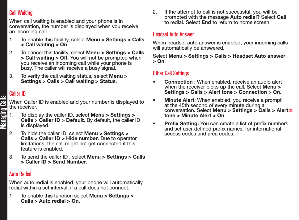 36Managing CallsCall WaitingWhen call waiting is enabled and your phone is in conversation, the number is displayed when you receive an incoming call.1.  To enable this facility, select Menu &gt; Settings &gt; Calls &gt; Call waiting &gt; On.2.  To cancel this facility, select Menu &gt; Settings &gt; Calls &gt; Call waiting &gt; Off. You will not be prompted when you receive an incoming call while your phone is busy. The caller will receive a busy signal.3.  To verify the call waiting status, select Menu &gt; Settings &gt; Calls &gt; Call waiting &gt; Status.Caller IDWhen Caller ID is enabled and your number is displayed to the receiver. 1.  To display the caller ID, select Menu &gt; Settings &gt; Calls &gt; Caller ID &gt; Default. By default, the caller ID is displayed.2.  To hide the caller ID, select Menu &gt; Settings &gt; Calls &gt; Caller ID &gt; Hide number. Due to operator limitations, the call might not get connected if this feature is enabled.3.  To send the caller ID , select Menu &gt; Settings &gt; Calls &gt; Caller ID &gt; Send Number.Auto RedialWhen auto redial is enabled, your phone will automatically redial within a set interval, if a call does not connect.1.  To enable this function select Menu &gt; Settings &gt; Calls &gt; Auto redial &gt; On.2.  If the attempt to call is not successful, you will be prompted with the message Auto redial? Select Call to redial. Select End to return to home screen.Headset Auto AnswerWhen headset auto answer is enabled, your incoming calls will automatically be answered.Select Menu &gt; Settings &gt; Calls &gt; Headset Auto answer &gt; On.Other Call Settings•  Connection : When enabled, receive an audio alert when the receiver picks up the call. Select Menu &gt; Settings &gt; Calls &gt; Alert tone &gt; Connection &gt; On.•  Minute Alert: When enabled, you receive a prompt at the 45th second of every minute during a conversation. Select Menu &gt; Settings &gt; Calls &gt; Alert tone &gt; Minute Alert &gt; On.•  Prefix Setting: You can create a list of prex numbers and set user dened prex names, for international access codes and area codes.