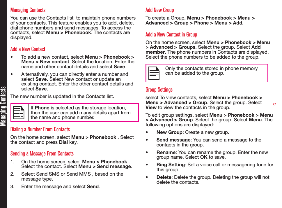 37Managing ContactsManaging ContactsYou can use the Contacts list  to maintain phone numbers of your contacts. This feature enables you to add, delete, dial phone numbers and send messages. To access the contacts, select Menu &gt; Phonebook. The contacts are displayed.Add a New Contact•  To add a new contact, select Menu &gt; Phonebook &gt; Menu &gt; New contact. Select the location. Enter the name and other contact details and select Save.•  Alternatively, you can directly enter a number and select Save. Select New contact or update an existing contact. Enter the other contact details and select Save.The new number is updated in the Contacts list.If Phone is selected as the storage location, then the user can add many details apart from the name and phone number.Dialing a Number From ContactsOn the home screen, select Menu &gt; Phonebook . Select the contact and press Dial key. Sending a Message From Contacts1.  On the home screen, select Menu &gt; Phonebook . Select the contact. Select Menu &gt; Send message.2.  Select Send SMS or Send MMS , based on the message type.3.  Enter the message and select Send.Add New Group To create a Group, Menu &gt; Phonebook &gt; Menu &gt; Advanced &gt; Group &gt; Phone &gt; Menu &gt; Add.Add a New Contact in GroupOn the home screen, select Menu &gt; Phonebook &gt; Menu &gt; Advanced &gt; Groups. Select the group. Select Add member. The phone numbers in Contacts are displayed. Select the phone numbers to be added to the group.Only the contacts stored in phone memory can be added to the group.Group Settingsselect To view contacts, select Menu &gt; Phonebook &gt; Menu &gt; Advanced &gt; Group. Select the group. Select View to view the contacts in the group. To edit group settings, select Menu &gt; Phonebook &gt; Menu &gt; Advanced &gt; Group. Select the group. Select Menu. The following options are displayed:•  New Group: Create a new group.•  Send message: You can send a message to the  contacts in the group. •  Rename: You can rename the group. Enter the new group name. Select OK to save.•  Ring Setting: Set a voice call or messagering tone for this group.•  Delete: Delete the group. Deleting the group will not delete the contacts.
