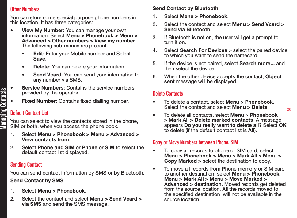 38Managing ContactsOther NumbersYou can store some special purpose phone numbers in this location. It has three categories:•  View My Number: You can manage your own information. Select Menu &gt; Phonebook &gt; Menu &gt; Advanced &gt; Other numbers &gt; View my number. The following sub-menus are present.•  Edit: Enter your Mobile number and Select Save.•  Delete: You can delete your information.•  Send Vcard: You can send your information to any number via SMS.•  Service Numbers: Contains the service numbers provided by the operator.•  Fixed Number: Contains xed dialling number.Default Contact ListYou can select to view the contacts stored in the phone, SIM or both, when you access the phone book.1.  Select Menu &gt; Phonebook &gt; Menu &gt; Advanced &gt; View contacts from.2.  Select Phone and SIM or Phone or SIM to select the default contact list displayed.Sending ContactYou can send contact information by SMS or by Bluetooth.Send Contact by SMS1.  Select Menu &gt; Phonebook.2.  Select the contact and select Menu &gt; Send Vcard &gt; via SMS and send the SMS message.Send Contact by Bluetooth1.  Select Menu &gt; Phonebook.2.  Select the contact and select Menu &gt; Send Vcard &gt; Send via Bluetooth.3.  If Bluetooth is not on, the user will get a prompt to turn it on.4.  Select Search For Devices &gt; select the paired device to which you want to send the namecard.5.  If the device is not paired, select Search more... and then select the device.6.  When the other device accepts the contact, Object sent message will be displayed.Delete Contacts•  To delete a contact, select Menu &gt; Phonebook. Select the contact and select Menu &gt; Delete.•  To delete all contacts, select Menu &gt; Phonebook &gt; Mark All &gt; Delete marked contacts  A message appears Do you really want to delete all? Select OK to delete (if the default contact list is All).Copy or Move Numbers between Phone, SIM•  To copy all records to phone,or SIM card, select Menu &gt; Phonebook &gt; Menu &gt; Mark All &gt; Menu &gt; Copy Marked &gt; select the destination to copy.•  To move all records from Phone memory or SIM card to another destination, select Menu &gt; Phonebook Menu &gt; Mark All &gt; Menu &gt; Move Marked &gt; Advanced &gt; destination. Moved records get deleted from the source location. All the records moved to the specied destination  will not be available in the source location.