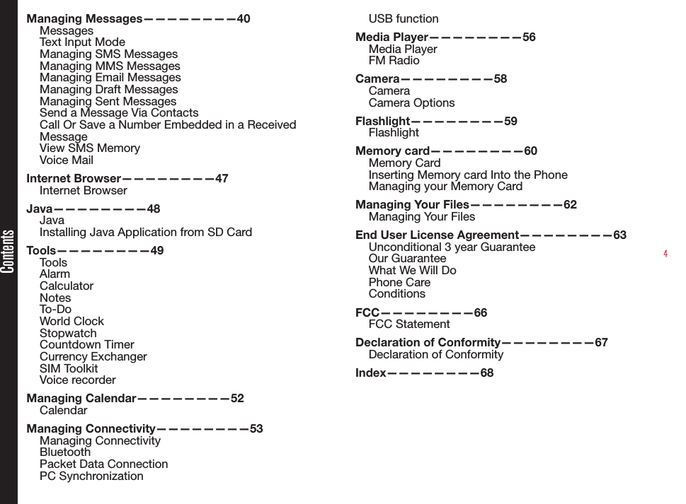 4ContentsManaging Messages————————40MessagesText Input ModeManaging SMS MessagesManaging MMS MessagesManaging Email MessagesManaging Draft MessagesManaging Sent MessagesSend a Message Via ContactsCall Or Save a Number Embedded in a Received MessageView SMS MemoryVoice MailInternet Browser————————47Internet BrowserJava————————48JavaInstalling Java Application from SD CardTools————————49ToolsAlarmCalculatorNotesTo-DoWorld ClockStopwatchCountdown TimerCurrency ExchangerSIM ToolkitVoice recorderManaging Calendar————————52CalendarManaging Connectivity————————53Managing ConnectivityBluetoothPacket Data ConnectionPC SynchronizationUSB functionMedia Player————————56Media PlayerFM RadioCamera————————58CameraCamera OptionsFlashlight————————59FlashlightMemory card————————60Memory CardInserting Memory card Into the PhoneManaging your Memory CardManaging Your Files————————62Managing Your FilesEnd User License Agreement————————63Unconditional 3 year GuaranteeOur GuaranteeWhat We Will DoPhone CareConditionsFCC————————66FCC StatementDeclaration of Conformity————————67Declaration of Conformity Index————————68