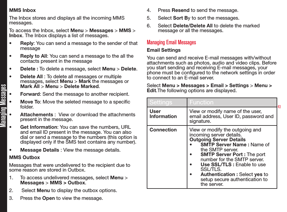 43Managing MessagesMMS InboxThe Inbox stores and displays all the incoming MMS messages.To access the Inbox, select Menu &gt; Messages &gt; MMS &gt; Inbox. The Inbox displays a list of messages.•  Reply: You can send a message to the sender of that message •  Reply to All: You can send a message to the all the contacts present in the message•  Delete : To delete a message, select Menu &gt; Delete.•  Delete All : To delete all messages or multiple messages, select Menu &gt; Mark the messages or Mark All &gt; Menu &gt; Delete Marked.•  Forward: Send the message to another recipient.•  Move To: Move the seleted message to a specic folder.•  Attachements :  View or download the attachments present in the message.•  Get Information: You can save the numbers, URL and email ID present in the message. You can also dial or send a message to the numbers (this option is displayed only if the SMS text contains any number).•  Message Details : View the message details.MMS OutboxMessages that were undelivered to the recipient due to some reason are stored in Outbox.1.  To access undelivered messages, select Menu &gt; Messages &gt; MMS &gt; Outbox.2.   Select Menu to display the outbox options.3.  Press the Open to view the message.4.  Press Resend to send the message. 5.  Select Sort By to sort the messages.6.  Select Delete/Delete All to delete the marked message or all the messages.Managing Email MessagesEmail SettingsYou can send and receive E-mail messages with/without attachments such as photos, audio and video clips. Before you start sending and receiving E-mail messages, your phone must be congured to the network settings in order to connect to an E-mail server.Select Menu &gt; Messages &gt; Email &gt; Settings &gt; Menu &gt; Edit.The following options are displayed.Settings FunctionUser InformationView or modify name of the user, email address, User ID, password and signature.Connection View or modify the outgoing and incoming server details.Outgoing Server Details•  SMTP Server Name : Name of the SMTP server.•  SMTP Server Port : The port number for the SMTP server.•  Use SSL/TLS : Enable to use SSL/TLS.•  Authentication : Select yes to setup secure authentication to the server.