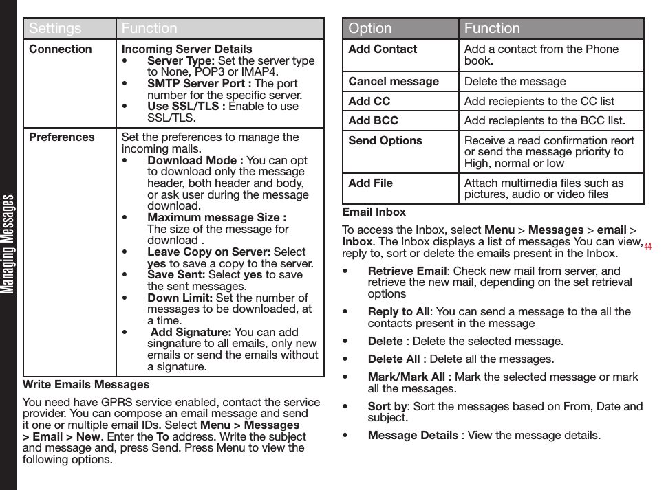 44Managing MessagesSettings FunctionConnection Incoming Server Details•  Server Type: Set the server type to None, POP3 or IMAP4.•  SMTP Server Port : The port number for the specic server.•  Use SSL/TLS : Enable to use SSL/TLS.Preferences Set the preferences to manage the incoming mails.•  Download Mode : You can opt to download only the message header, both header and body, or ask user during the message download.•  Maximum message Size : The size of the message for download .•  Leave Copy on Server: Select yes to save a copy to the server.•  Save Sent: Select yes to save the sent messages.•  Down Limit: Set the number of messages to be downloaded, at a time.•   Add Signature: You can add singnature to all emails, only new emails or send the emails without a signature.Write Emails MessagesYou need have GPRS service enabled, contact the service provider. You can compose an email message and send it one or multiple email IDs. Select Menu &gt; Messages &gt; Email &gt; New. Enter the To address. Write the subject and message and, press Send. Press Menu to view the following options.Option FunctionAdd Contact Add a contact from the Phone book.Cancel message Delete the messageAdd CC Add reciepients to the CC listAdd BCC Add reciepients to the BCC list.Send Options Receive a read conrmation reort or send the message priority to High, normal or lowAdd File Attach multimedia les such as pictures, audio or video lesEmail InboxTo access the Inbox, select Menu &gt; Messages &gt; email &gt; Inbox. The Inbox displays a list of messages You can view, reply to, sort or delete the emails present in the Inbox.•  Retrieve Email: Check new mail from server, and retrieve the new mail, depending on the set retrieval options •  Reply to All: You can send a message to the all the contacts present in the message•  Delete : Delete the selected message. •  Delete All : Delete all the messages.•  Mark/Mark All : Mark the selected message or mark all the messages.•  Sort by: Sort the messages based on From, Date and subject.•  Message Details : View the message details.