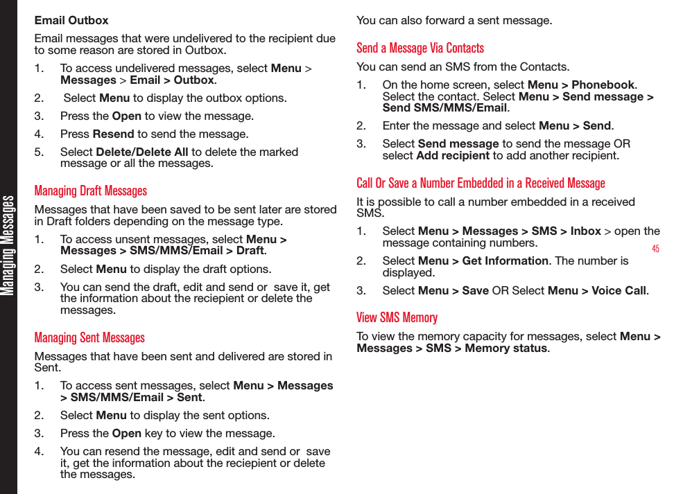 45MessagesEmail OutboxEmail messages that were undelivered to the recipient due to some reason are stored in Outbox.1.  To access undelivered messages, select Menu &gt; Messages &gt; Email &gt; Outbox.2.   Select Menu to display the outbox options.3.  Press the Open to view the message.4.  Press Resend to send the message. 5.  Select Delete/Delete All to delete the marked message or all the messages.Managing Draft MessagesMessages that have been saved to be sent later are stored in Draft folders depending on the message type.1.  To access unsent messages, select Menu &gt; Messages &gt; SMS/MMS/Email &gt; Draft.2.  Select Menu to display the draft options.3.  You can send the draft, edit and send or  save it, get the information about the reciepient or delete the messages.Managing Sent MessagesMessages that have been sent and delivered are stored in Sent.1.  To access sent messages, select Menu &gt; Messages &gt; SMS/MMS/Email &gt; Sent.2.  Select Menu to display the sent options.3.  Press the Open key to view the message.4.  You can resend the message, edit and send or  save it, get the information about the reciepient or delete the messages.You can also forward a sent message.Send a Message Via ContactsYou can send an SMS from the Contacts.1.  On the home screen, select Menu &gt; Phonebook. Select the contact. Select Menu &gt; Send message &gt; Send SMS/MMS/Email.2.  Enter the message and select Menu &gt; Send.3.  Select Send message to send the message OR select Add recipient to add another recipient.Call Or Save a Number Embedded in a Received MessageIt is possible to call a number embedded in a received SMS.1.  Select Menu &gt; Messages &gt; SMS &gt; Inbox &gt; open the message containing numbers.2.  Select Menu &gt; Get Information. The number is displayed.3.  Select Menu &gt; Save OR Select Menu &gt; Voice Call.View SMS MemoryTo view the memory capacity for messages, select Menu &gt; Messages &gt; SMS &gt; Memory status.Managing Messages