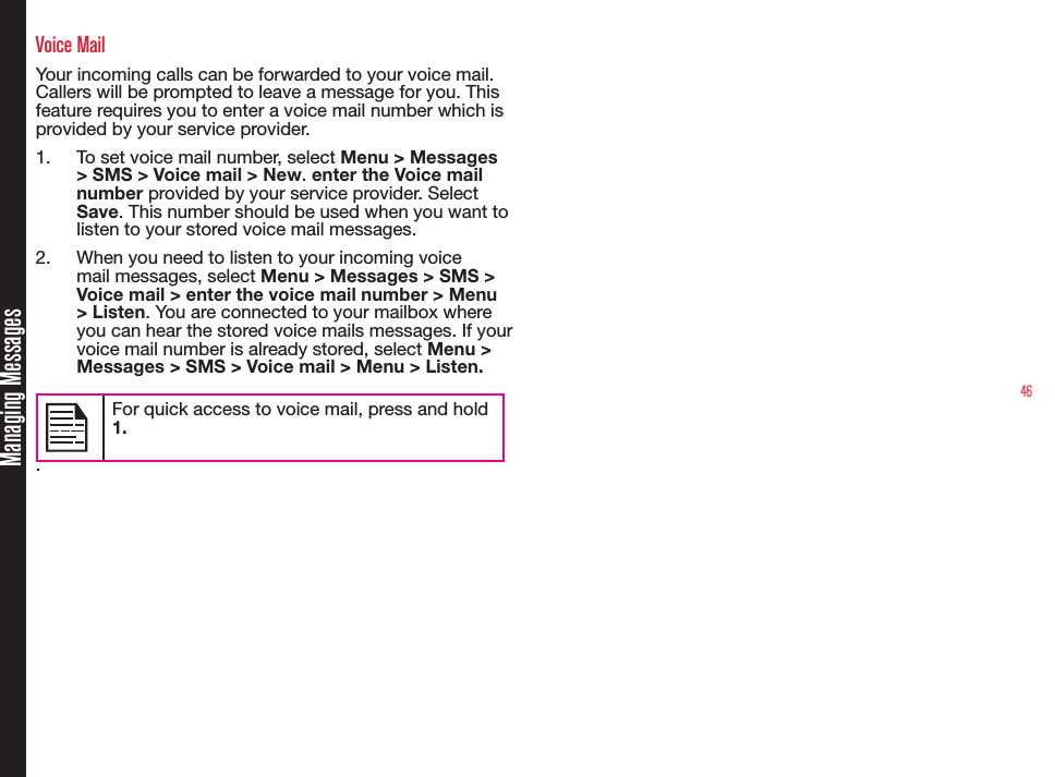 46Managing MessagesVoice MailYour incoming calls can be forwarded to your voice mail. Callers will be prompted to leave a message for you. This feature requires you to enter a voice mail number which is provided by your service provider.1.  To set voice mail number, select Menu &gt; Messages &gt; SMS &gt; Voice mail &gt; New. enter the Voice mail number provided by your service provider. Select Save. This number should be used when you want to listen to your stored voice mail messages.2.  When you need to listen to your incoming voice mail messages, select Menu &gt; Messages &gt; SMS &gt; Voice mail &gt; enter the voice mail number &gt; Menu &gt; Listen. You are connected to your mailbox where you can hear the stored voice mails messages. If your voice mail number is already stored, select Menu &gt; Messages &gt; SMS &gt; Voice mail &gt; Menu &gt; Listen.For quick access to voice mail, press and hold 1..