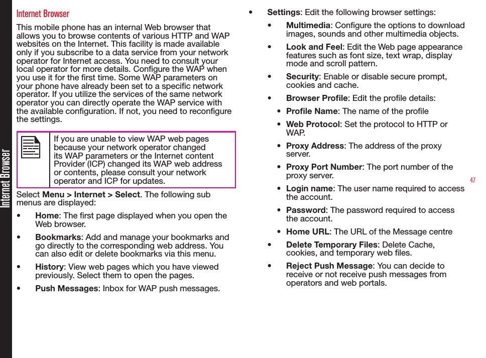47Internet BrowserInternet BrowserThis mobile phone has an internal Web browser that allows you to browse contents of various HTTP and WAP websites on the Internet. This facility is made available only if you subscribe to a data service from your network operator for Internet access. You need to consult your local operator for more details. Congure the WAP when you use it for the rst time. Some WAP parameters on your phone have already been set to a specic network operator. If you utilize the services of the same network operator you can directly operate the WAP service with the available conguration. If not, you need to recongure the settings.If you are unable to view WAP web pages because your network operator changed its WAP parameters or the Internet content Provider (ICP) changed its WAP web address or contents, please consult your network operator and ICP for updates.Select Menu &gt; Internet &gt; Select. The following sub menus are displayed:•  Home: The rst page displayed when you open the Web browser.•  Bookmarks: Add and manage your bookmarks and go directly to the corresponding web address. You can also edit or delete bookmarks via this menu.•  History: View web pages which you have viewed previously. Select them to open the pages.•  Push Messages: Inbox for WAP push messages.•  Settings: Edit the following browser settings:•  Multimedia: Configure the options to download images, sounds and other multimedia objects.•  Look and Feel: Edit the Web page appearance features such as font size, text wrap, display mode and scroll pattern.•  Security: Enable or disable secure prompt, cookies and cache.•  Browser Prole: Edit the prole details:•  Prole Name: The name of the prole•  Web Protocol: Set the protocol to HTTP or WAP.•  Proxy Address: The address of the proxy server.•  Proxy Port Number: The port number of the proxy server.•  Login name: The user name required to access the account.•  Password: The password required to access the account.•  Home URL: The URL of the Message centre•  Delete Temporary Files: Delete Cache, cookies, and temporary web les.•  Reject Push Message: You can decide to receive or not receive push messages from operators and web portals.