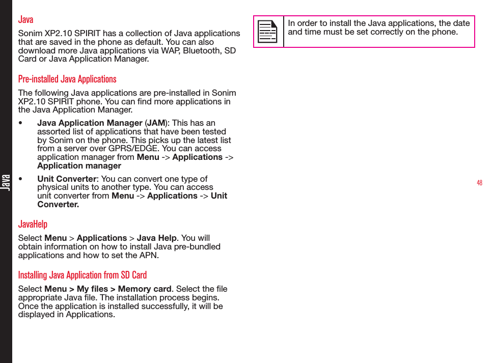 48JavaJavaSonim XP2.10 SPIRIT has a collection of Java applications that are saved in the phone as default. You can also download more Java applications via WAP, Bluetooth, SD Card or Java Application Manager.Pre-installed Java Applications The following Java applications are pre-installed in Sonim XP2.10 SPIRIT phone. You can nd more applications in the Java Application Manager.•  Java Application Manager (JAM): This has an assorted list of applications that have been tested by Sonim on the phone. This picks up the latest list from a server over GPRS/EDGE. You can access application manager from Menu -&gt; Applications -&gt; Application manager•  Unit Converter: You can convert one type of physical units to another type. You can access unit converter from Menu -&gt; Applications -&gt; Unit Converter.JavaHelpSelect Menu &gt; Applications &gt; Java Help. You will obtain information on how to install Java pre-bundled applications and how to set the APN. Installing Java Application from SD CardSelect Menu &gt; My les &gt; Memory card. Select the le appropriate Java le. The installation process begins. Once the application is installed successfully, it will be displayed in Applications.In order to install the Java applications, the date and time must be set correctly on the phone.
