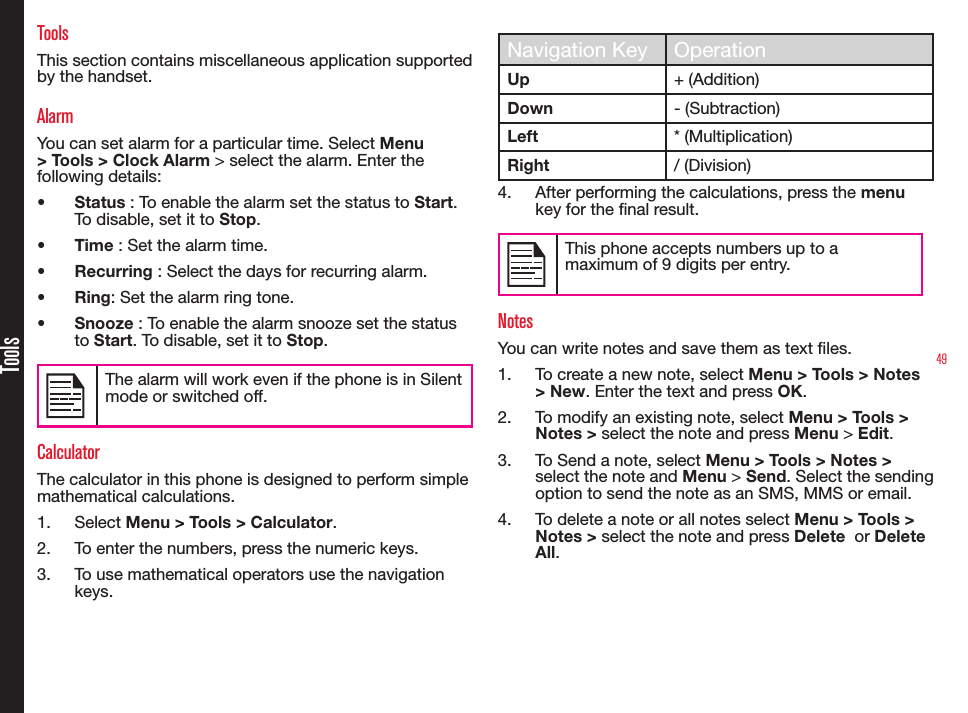 49ToolsToolsThis section contains miscellaneous application supported by the handset.AlarmYou can set alarm for a particular time. Select Menu &gt; Tools &gt; Clock Alarm &gt; select the alarm. Enter the following details:•  Status : To enable the alarm set the status to Start. To disable, set it to Stop.•  Time : Set the alarm time.•  Recurring : Select the days for recurring alarm.•  Ring: Set the alarm ring tone.•  Snooze : To enable the alarm snooze set the status to Start. To disable, set it to Stop.The alarm will work even if the phone is in Silent mode or switched off.CalculatorThe calculator in this phone is designed to perform simple mathematical calculations.1.  Select Menu &gt; Tools &gt; Calculator.2.  To enter the numbers, press the numeric keys.3.  To use mathematical operators use the navigation keys.Navigation Key OperationUp + (Addition)Down - (Subtraction)Left * (Multiplication)Right / (Division) 4.  After performing the calculations, press the menu key for the nal result.This phone accepts numbers up to a maximum of 9 digits per entry.NotesYou can write notes and save them as text les.1.  To create a new note, select Menu &gt; Tools &gt; Notes  &gt; New. Enter the text and press OK. 2.  To modify an existing note, select Menu &gt; Tools &gt; Notes &gt; select the note and press Menu &gt; Edit.3.  To Send a note, select Menu &gt; Tools &gt; Notes &gt; select the note and Menu &gt; Send. Select the sending option to send the note as an SMS, MMS or email.4.  To delete a note or all notes select Menu &gt; Tools &gt; Notes &gt; select the note and press Delete  or Delete All.