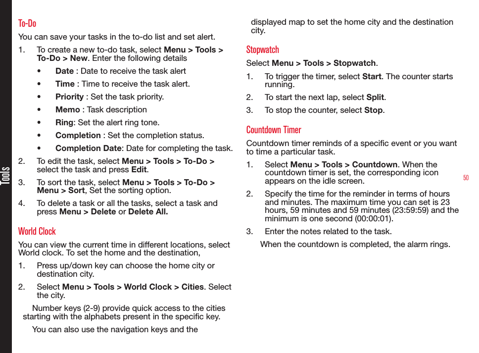 50ToolsTo-DoYou can save your tasks in the to-do list and set alert.1.  To create a new to-do task, select Menu &gt; Tools &gt; To-Do &gt; New. Enter the following details•  Date : Date to receive the task alert•  Time : Time to receive the task alert.•  Priority : Set the task priority.•  Memo : Task description•  Ring: Set the alert ring tone.•  Completion : Set the completion status.•  Completion Date: Date for completing the task.2.  To edit the task, select Menu &gt; Tools &gt; To-Do &gt; select the task and press Edit.3.  To sort the task, select Menu &gt; Tools &gt; To-Do &gt; Menu &gt; Sort, Set the sorting option.4.  To delete a task or all the tasks, select a task and press Menu &gt; Delete or Delete All.World ClockYou can view the current time in different locations, select World clock. To set the home and the destination, 1.  Press up/down key can choose the home city or destination city.2.  Select Menu &gt; Tools &gt; World Clock &gt; Cities. Select the city.Number keys (2-9) provide quick access to the cities starting with the alphabets present in the specic key.You can also use the navigation keys and the  displayed map to set the home city and the destination city.StopwatchSelect Menu &gt; Tools &gt; Stopwatch.1.  To trigger the timer, select Start. The counter starts running.2.  To start the next lap, select Split.3.  To stop the counter, select Stop.Countdown TimerCountdown timer reminds of a specic event or you want to time a particular task.1.  Select Menu &gt; Tools &gt; Countdown. When the countdown timer is set, the corresponding icon appears on the idle screen.2.  Specify the time for the reminder in terms of hours and minutes. The maximum time you can set is 23 hours, 59 minutes and 59 minutes (23:59:59) and the minimum is one second (00:00:01).3.  Enter the notes related to the task.When the countdown is completed, the alarm rings.