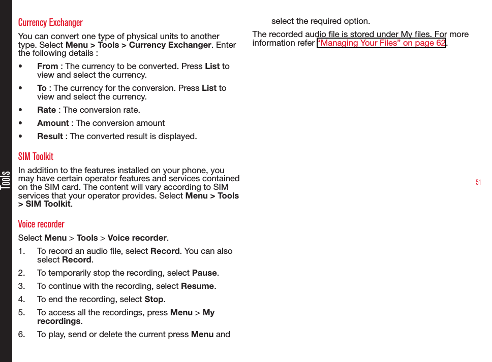51ToolsCurrency ExchangerYou can convert one type of physical units to another type. Select Menu &gt; Tools &gt; Currency Exchanger. Enter the following details :•  From : The currency to be converted. Press List to view and select the currency. •  To : The currency for the conversion. Press List to view and select the currency.•  Rate : The conversion rate.•  Amount : The conversion amount•  Result : The converted result is displayed.SIM ToolkitIn addition to the features installed on your phone, you may have certain operator features and services contained on the SIM card. The content will vary according to SIM services that your operator provides. Select Menu &gt; Tools &gt; SIM Toolkit. Voice recorderSelect Menu &gt; Tools &gt; Voice recorder.1.  To record an audio le, select Record. You can also select Record.2.  To temporarily stop the recording, select Pause.3.  To continue with the recording, select Resume.4.  To end the recording, select Stop.5.  To access all the recordings, press Menu &gt; My recordings.6.  To play, send or delete the current press Menu and select the required option.The recorded audio le is stored under My les. For more information refer “Managing Your Files” on page 62.