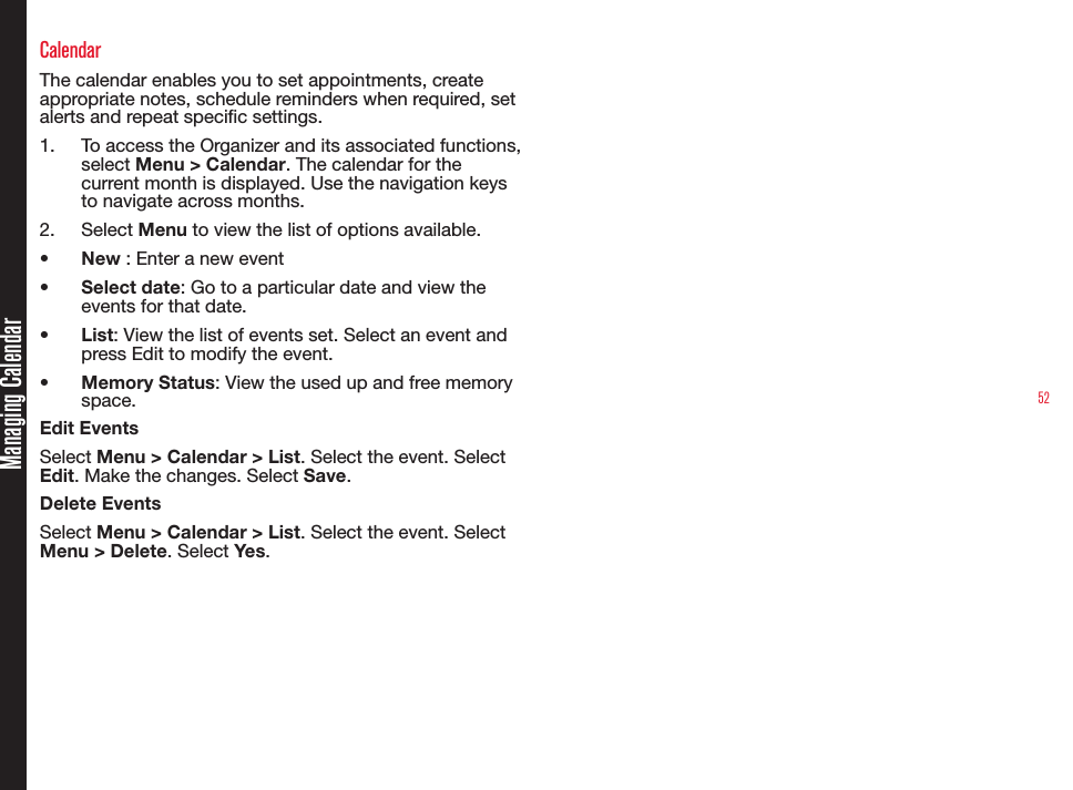52Managing CalendarCalendarThe calendar enables you to set appointments, create appropriate notes, schedule reminders when required, set alerts and repeat specic settings.1.  To access the Organizer and its associated functions, select Menu &gt; Calendar. The calendar for the current month is displayed. Use the navigation keys to navigate across months.2.  Select Menu to view the list of options available.•  New : Enter a new event•  Select date: Go to a particular date and view the events for that date.•  List: View the list of events set. Select an event and press Edit to modify the event.•  Memory Status: View the used up and free memory space.Edit EventsSelect Menu &gt; Calendar &gt; List. Select the event. Select Edit. Make the changes. Select Save.Delete EventsSelect Menu &gt; Calendar &gt; List. Select the event. Select Menu &gt; Delete. Select Yes.