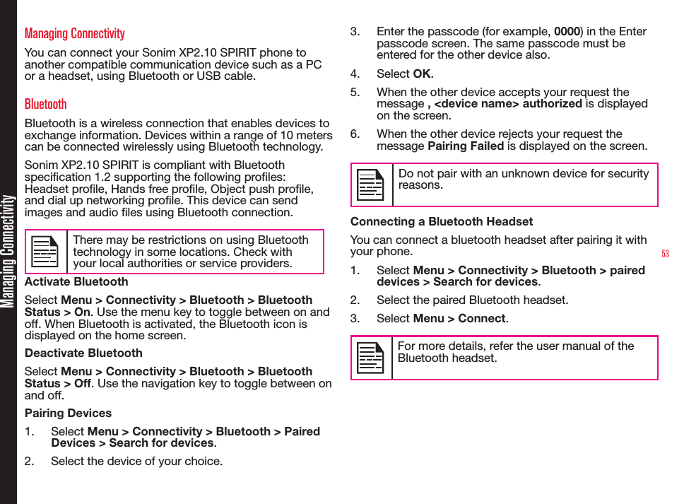 53Managing ConnectivityManaging ConnectivityYou can connect your Sonim XP2.10 SPIRIT phone to another compatible communication device such as a PC or a headset, using Bluetooth or USB cable.BluetoothBluetooth is a wireless connection that enables devices to exchange information. Devices within a range of 10 meters can be connected wirelessly using Bluetooth technology.Sonim XP2.10 SPIRIT is compliant with Bluetooth specication 1.2 supporting the following proles: Headset prole, Hands free prole, Object push prole, and dial up networking prole. This device can send images and audio les using Bluetooth connection.There may be restrictions on using Bluetooth technology in some locations. Check with your local authorities or service providers.Activate BluetoothSelect Menu &gt; Connectivity &gt; Bluetooth &gt; Bluetooth Status &gt; On. Use the menu key to toggle between on and off. When Bluetooth is activated, the Bluetooth icon is displayed on the home screen.Deactivate BluetoothSelect Menu &gt; Connectivity &gt; Bluetooth &gt; Bluetooth Status &gt; Off. Use the navigation key to toggle between on and off.Pairing Devices1.  Select Menu &gt; Connectivity &gt; Bluetooth &gt; Paired Devices &gt; Search for devices.2.  Select the device of your choice.3.  Enter the passcode (for example, 0000) in the Enter passcode screen. The same passcode must be entered for the other device also.4.  Select OK.5.  When the other device accepts your request the message , &lt;device name&gt; authorized is displayed on the screen.6.  When the other device rejects your request the message Pairing Failed is displayed on the screen.Do not pair with an unknown device for security reasons.Connecting a Bluetooth HeadsetYou can connect a bluetooth headset after pairing it with your phone.1.  Select Menu &gt; Connectivity &gt; Bluetooth &gt; paired devices &gt; Search for devices.2.  Select the paired Bluetooth headset. 3.  Select Menu &gt; Connect.For more details, refer the user manual of the Bluetooth headset.