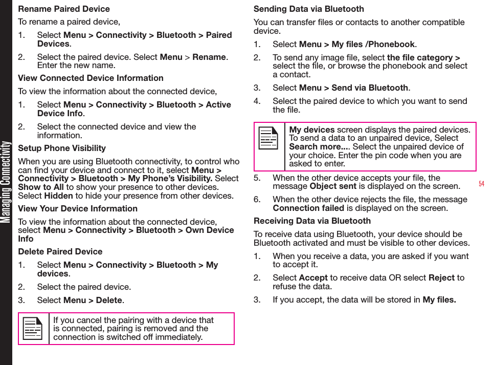 54Managing ConnectivityRename Paired DeviceTo rename a paired device,1.  Select Menu &gt; Connectivity &gt; Bluetooth &gt; Paired Devices.2.  Select the paired device. Select Menu &gt; Rename. Enter the new name.View Connected Device InformationTo view the information about the connected device, 1.  Select Menu &gt; Connectivity &gt; Bluetooth &gt; Active Device Info.2.  Select the connected device and view the information.Setup Phone VisibilityWhen you are using Bluetooth connectivity, to control who can nd your device and connect to it, select Menu &gt; Connectivity &gt; Bluetooth &gt; My Phone’s Visibility. Select Show to All to show your presence to other devices. Select Hidden to hide your presence from other devices.View Your Device InformationTo view the information about the connected device, select Menu &gt; Connectivity &gt; Bluetooth &gt; Own Device Info Delete Paired Device1.  Select Menu &gt; Connectivity &gt; Bluetooth &gt; My devices.2.  Select the paired device.3.  Select Menu &gt; Delete.If you cancel the pairing with a device that is connected, pairing is removed and the connection is switched off immediately.Sending Data via BluetoothYou can transfer les or contacts to another compatible device.1.  Select Menu &gt; My files /Phonebook.2.  To send any image le, select the file category &gt; select the le, or browse the phonebook and select a contact.3.  Select Menu &gt; Send via Bluetooth.4.  Select the paired device to which you want to send the le.My devices screen displays the paired devices. To send a data to an unpaired device, Select Search more.... Select the unpaired device of your choice. Enter the pin code when you are asked to enter.5.  When the other device accepts your le, the message Object sent is displayed on the screen.6.  When the other device rejects the le, the message Connection failed is displayed on the screen.Receiving Data via BluetoothTo receive data using Bluetooth, your device should be Bluetooth activated and must be visible to other devices.1.  When you receive a data, you are asked if you want to accept it.2.  Select Accept to receive data OR select Reject to refuse the data.3.  If you accept, the data will be stored in My files.