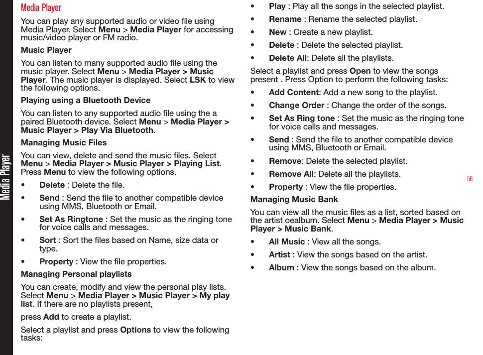 56Media PlayerMedia PlayerYou can play any supported audio or video le using Media Player. Select Menu &gt; Media Player for accessing music/video player or FM radio.Music PlayerYou can listen to many supported audio le using the music player. Select Menu &gt; Media Player &gt; Music Player. The music player is displayed. Select LSK to view the following options.Playing using a Bluetooth DeviceYou can listen to any supported audio le using the a paired Bluetooth device. Select Menu &gt; Media Player &gt; Music Player &gt; Play Via Bluetooth. Managing Music FilesYou can view, delete and send the music les. Select Menu &gt; Media Player &gt; Music Player &gt; Playing List. Press Menu to view the following options.•  Delete : Delete the le.•  Send : Send the le to another compatible device using MMS, Bluetooth or Email.•  Set As Ringtone : Set the music as the ringing tone for voice calls and messages.•  Sort : Sort the les based on Name, size data or type.•  Property : View the le properties.Managing Personal playlistsYou can create, modify and view the personal play lists. Select Menu &gt; Media Player &gt; Music Player &gt; My play list. If there are no playlists present, press Add to create a playlist.Select a playlist and press Options to view the following tasks:•  Play : Play all the songs in the selected playlist.•  Rename : Rename the selected playlist.•  New : Create a new playlist.•  Delete : Delete the selected playlist.•  Delete All: Delete all the playlists.Select a playlist and press Open to view the songs present . Press Option to perform the following tasks:•  Add Content: Add a new song to the playlist.•  Change Order : Change the order of the songs.•  Set As Ring tone : Set the music as the ringing tone for voice calls and messages.•  Send : Send the le to another compatible device using MMS, Bluetooth or Email.•  Remove: Delete the selected playlist.•  Remove All: Delete all the playlists.•  Property : View the le properties.Managing Music BankYou can view all the music les as a list, sorted based on the artist oealbum. Select Menu &gt; Media Player &gt; Music Player &gt; Music Bank. •  All Music : View all the songs.•  Artist : View the songs based on the artist.•  Album : View the songs based on the album.