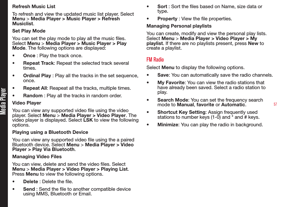 57Media PlayerRefresh Music ListTo refresh and view the updated music list player. Select Menu &gt; Media Player &gt; Music Player &gt; Refresh Musiclist. Set Play ModeYou can set the play mode to play all the music les. Select Menu &gt; Media Player &gt; Music Player &gt; Play Mode. The following options are displayed:•  Once : Play the track once.•  Repeat Track: Repeat the selected track several times.•  Ordinal Play : Play all the tracks in the set sequence, once.•  Repeat All: Reapeat all the tracks, multiple times.•  Random : Play all the tracks in random order.Video PlayerYou can view any supported video le using the video player. Select Menu &gt; Media Player &gt; Video Player. The video player is displayed. Select LSK to view the following options.Playing using a Bluetooth DeviceYou can view any supported video le using the a paired Bluetooth device. Select Menu &gt; Media Player &gt; Video Player &gt; Play Via Bluetooth. Managing Video FilesYou can view, delete and send the video les. Select Menu &gt; Media Player &gt; Video Player &gt; Playing List. Press Menu to view the following options.•  Delete : Delete the le.•  Send : Send the le to another compatible device using MMS, Bluetooth or Email.•  Sort : Sort the les based on Name, size data or type.•  Property : View the le properties.Managing Personal playlistsYou can create, modify and view the personal play lists. Select Menu &gt; Media Player &gt; Video Player &gt; My playlist. If there are no playlists present, press New to create a playlist.FM RadioSelect Menu to display the following options.•  Save: You can automatically save the radio channels.•  My Favorite: You can view the radio stations that have already been saved. Select a radio station to play. •  Search Mode: You can set the frequency search mode to Manual, favorite or Automatic.•  Shortcut Key Setting: Assign frequently used stations to number keys (1-0) and * and # keys.•  Minimize: You can play the radio in background. 
