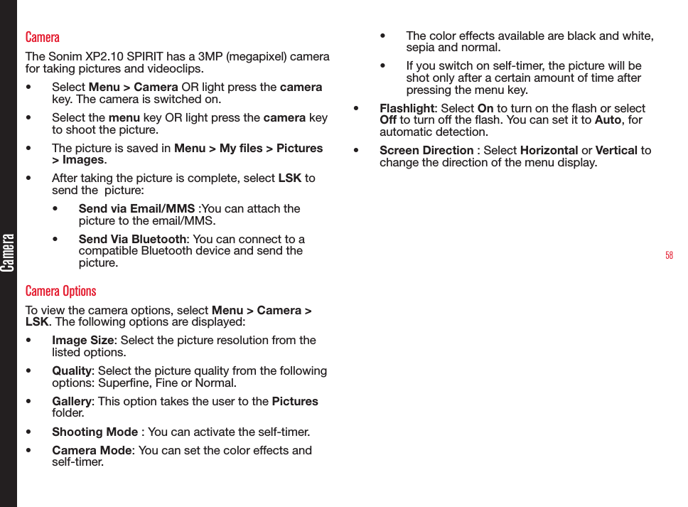 58CameraCameraThe Sonim XP2.10 SPIRIT has a 3MP (megapixel) camera for taking pictures and videoclips.•  Select Menu &gt; Camera OR light press the camera key. The camera is switched on.•  Select the menu key OR light press the camera key to shoot the picture.•  The picture is saved in Menu &gt; My files &gt; Pictures &gt; Images.•  After taking the picture is complete, select LSK to send the  picture:•  Send via Email/MMS :You can attach the picture to the email/MMS.•  Send Via Bluetooth: You can connect to a compatible Bluetooth device and send the picture.Camera OptionsTo view the camera options, select Menu &gt; Camera &gt; LSK. The following options are displayed:•  Image Size: Select the picture resolution from the listed options.•  Quality: Select the picture quality from the following options: Superne, Fine or Normal.•  Gallery: This option takes the user to the Pictures folder.•  Shooting Mode : You can activate the self-timer.•  Camera Mode: You can set the color effects and self-timer.•  The color effects available are black and white, sepia and normal.•  If you switch on self-timer, the picture will be shot only after a certain amount of time after pressing the menu key.•  Flashlight: Select On to turn on the flash or select Off to turn off the flash. You can set it to Auto, for automatic detection.•  Screen Direction : Select Horizontal or Vertical to change the direction of the menu display.