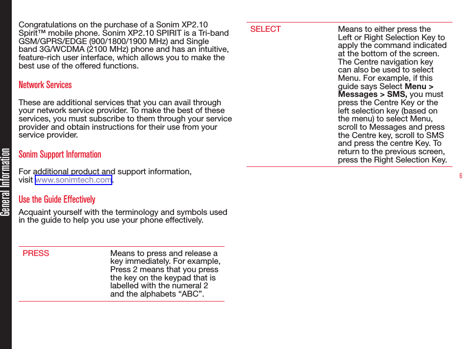 6Congratulations on the purchase of a Sonim XP2.10 Spirit™ mobile phone. Sonim XP2.10 SPIRIT is a Tri-band GSM/GPRS/EDGE (900/1800/1900 MHz) and Single band 3G/WCDMA (2100 MHz) phone and has an intuitive, feature-rich user interface, which allows you to make the best use of the offered functions.Network Services These are additional services that you can avail through your network service provider. To make the best of these services, you must subscribe to them through your service provider and obtain instructions for their use from your service provider. Sonim Support Information For additional product and support information,  visit www.sonimtech.com.Use the Guide EffectivelyAcquaint yourself with the terminology and symbols used in the guide to help you use your phone effectively.PRESS Means to press and release a key immediately. For example, Press 2 means that you press the key on the keypad that is labelled with the numeral 2 and the alphabets “ABC”.SELECT Means to either press the Left or Right Selection Key to apply the command indicated at the bottom of the screen. The Centre navigation key can also be used to select Menu. For example, if this guide says Select Menu &gt; Messages &gt; SMS, you must press the Centre Key or the left selection key (based on the menu) to select Menu, scroll to Messages and press the Centre key, scroll to SMS and press the centre Key. To return to the previous screen, press the Right Selection Key.General Information