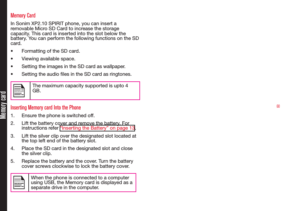 60Memory cardMemory CardIn Sonim XP2.10 SPIRIT phone, you can insert a removable Micro SD Card to increase the storage capacity. This card is inserted into the slot below the battery. You can perform the following functions on the SD card.•  Formatting of the SD card.•  Viewing available space.•  Setting the images in the SD card as wallpaper.•  Setting the audio les in the SD card as ringtones.The maximum capacity supported is upto 4 GB.Inserting Memory card Into the Phone1.  Ensure the phone is switched off.2.  Lift the battery cover and remove the battery. For instructions refer “Inserting the Battery” on page 13.3.  Lift the silver clip over the designated slot located at the top left end of the battery slot.4.  Place the SD card in the designated slot and close the silver clip.5.  Replace the battery and the cover. Turn the battery cover screws clockwise to lock the battery cover.When the phone is connected to a computer using USB, the Memory card is displayed as a separate drive in the computer.