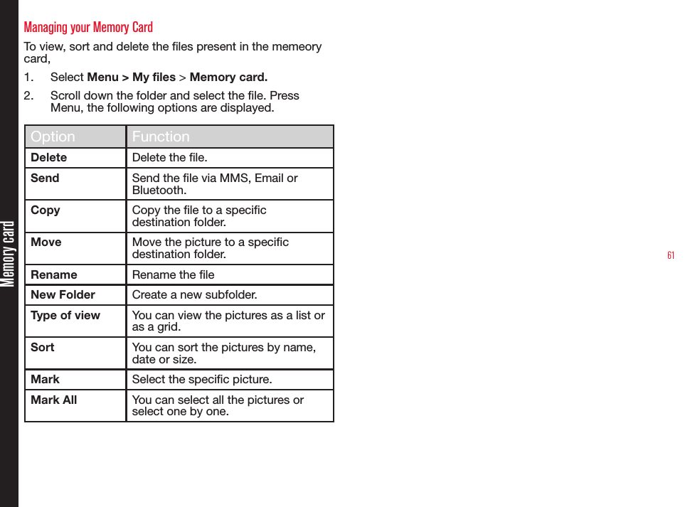 61Memory cardManaging your Memory CardTo view, sort and delete the les present in the memeory card,1.  Select Menu &gt; My files &gt; Memory card.2.  Scroll down the folder and select the le. Press Menu, the following options are displayed.Option FunctionDelete Delete the le.Send Send the le via MMS, Email or Bluetooth.Copy Copy the le to a specic destination folder.Move Move the picture to a specic destination folder.Rename Rename the leNew Folder Create a new subfolder.Type of view You can view the pictures as a list or as a grid.Sort You can sort the pictures by name, date or size.Mark Select the specic picture.Mark All You can select all the pictures or select one by one.