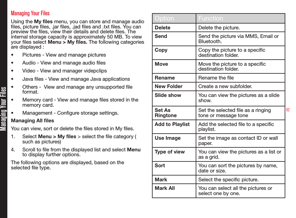 62Managing Your FilesManaging Your FilesUsing the My files menu, you can store and manage audio les, picture les, .jar les, .jad les and .txt les. You can preview the les, view their details and delete les. The internal storage capacity is approximately 50 MB. To view your les select Menu &gt; My files. The following categories are displayed :•  Pictures - View and manage pictures•  Audio - View and manage audio files•  Video - View and manager videpclips•  Java files - View and manage Java applications•  Others -  View and manage any unsupported file format.•  Memory card - View and manage files stored in the memory card.•  Management - Configure storage settings.Managing All lesYou can view, sort or delete the les stored in My les.1.  Select Menu &gt; My files &gt; select the le category ( such as pictures)4.  Scroll to le from the displayed list and select Menu to display further options.The following options are displayed, based on the selected le type.Option FunctionDelete Delete the picture.Send Send the picture via MMS, Email or Bluetooth.Copy Copy the picture to a specic destination folder.Move Move the picture to a specic destination folder.Rename Rename the leNew Folder Create a new subfolder.Slide show You can view the pictures as a slide show.Set As RingtoneSet the selected le as a ringing tone or message toneAdd to Playlist Add the selected le to a specic playlist.Use Image Set the image as contact ID or wall paper.Type of view You can view the pictures as a list or as a grid.Sort You can sort the pictures by name, date or size.Mark Select the specic picture.Mark All You can select all the pictures or select one by one.
