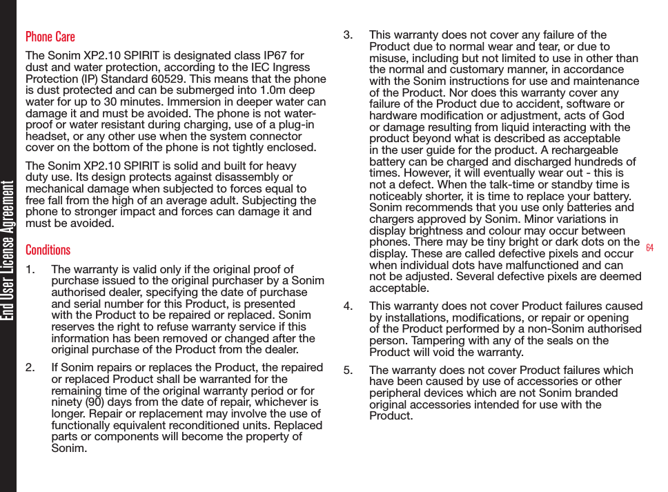64Phone CareThe Sonim XP2.10 SPIRIT is designated class IP67 for dust and water protection, according to the IEC Ingress Protection (IP) Standard 60529. This means that the phone is dust protected and can be submerged into 1.0m deep water for up to 30 minutes. Immersion in deeper water can damage it and must be avoided. The phone is not water-proof or water resistant during charging, use of a plug-in headset, or any other use when the system connector cover on the bottom of the phone is not tightly enclosed.The Sonim XP2.10 SPIRIT is solid and built for heavy duty use. Its design protects against disassembly or mechanical damage when subjected to forces equal to free fall from the high of an average adult. Subjecting the phone to stronger impact and forces can damage it and must be avoided.Conditions1.  The warranty is valid only if the original proof of purchase issued to the original purchaser by a Sonim authorised dealer, specifying the date of purchase and serial number for this Product, is presented with the Product to be repaired or replaced. Sonim reserves the right to refuse warranty service if this information has been removed or changed after the original purchase of the Product from the dealer.2.  If Sonim repairs or replaces the Product, the repaired or replaced Product shall be warranted for the remaining time of the original warranty period or for ninety (90) days from the date of repair, whichever is longer. Repair or replacement may involve the use of functionally equivalent reconditioned units. Replaced parts or components will become the property of Sonim.3.  This warranty does not cover any failure of the Product due to normal wear and tear, or due to misuse, including but not limited to use in other than the normal and customary manner, in accordance with the Sonim instructions for use and maintenance of the Product. Nor does this warranty cover any failure of the Product due to accident, software or hardware modication or adjustment, acts of God or damage resulting from liquid interacting with the product beyond what is described as acceptable in the user guide for the product. A rechargeable battery can be charged and discharged hundreds of times. However, it will eventually wear out - this is not a defect. When the talk-time or standby time is noticeably shorter, it is time to replace your battery. Sonim recommends that you use only batteries and chargers approved by Sonim. Minor variations in display brightness and colour may occur between phones. There may be tiny bright or dark dots on the display. These are called defective pixels and occur when individual dots have malfunctioned and can not be adjusted. Several defective pixels are deemed acceptable.4.  This warranty does not cover Product failures caused by installations, modications, or repair or opening of the Product performed by a non-Sonim authorised person. Tampering with any of the seals on the Product will void the warranty.5.  The warranty does not cover Product failures which have been caused by use of accessories or other peripheral devices which are not Sonim branded original accessories intended for use with the Product.End User License Agreement