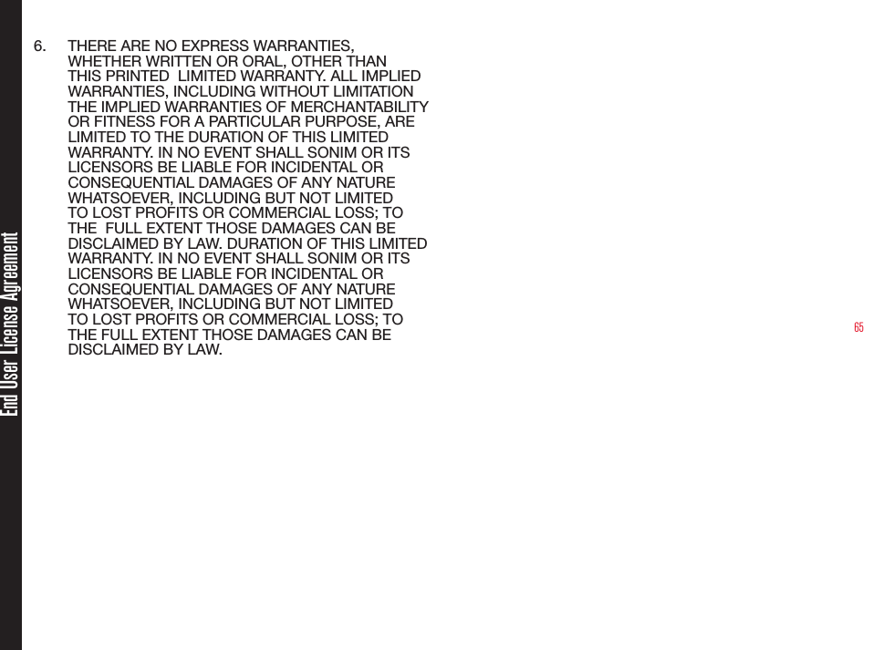 656.  THERE ARE NO EXPRESS WARRANTIES, WHETHER WRITTEN OR ORAL, OTHER THAN THIS PRINTED  LIMITED WARRANTY. ALL IMPLIED WARRANTIES, INCLUDING WITHOUT LIMITATION THE IMPLIED WARRANTIES OF MERCHANTABILITY OR FITNESS FOR A PARTICULAR PURPOSE, ARE LIMITED TO THE DURATION OF THIS LIMITED WARRANTY. IN NO EVENT SHALL SONIM OR ITS LICENSORS BE LIABLE FOR INCIDENTAL OR CONSEQUENTIAL DAMAGES OF ANY NATURE WHATSOEVER, INCLUDING BUT NOT LIMITED TO LOST PROFITS OR COMMERCIAL LOSS; TO THE  FULL EXTENT THOSE DAMAGES CAN BE DISCLAIMED BY LAW. DURATION OF THIS LIMITED WARRANTY. IN NO EVENT SHALL SONIM OR ITS LICENSORS BE LIABLE FOR INCIDENTAL OR CONSEQUENTIAL DAMAGES OF ANY NATURE WHATSOEVER, INCLUDING BUT NOT LIMITED TO LOST PROFITS OR COMMERCIAL LOSS; TO THE FULL EXTENT THOSE DAMAGES CAN BE DISCLAIMED BY LAW.End User License Agreement