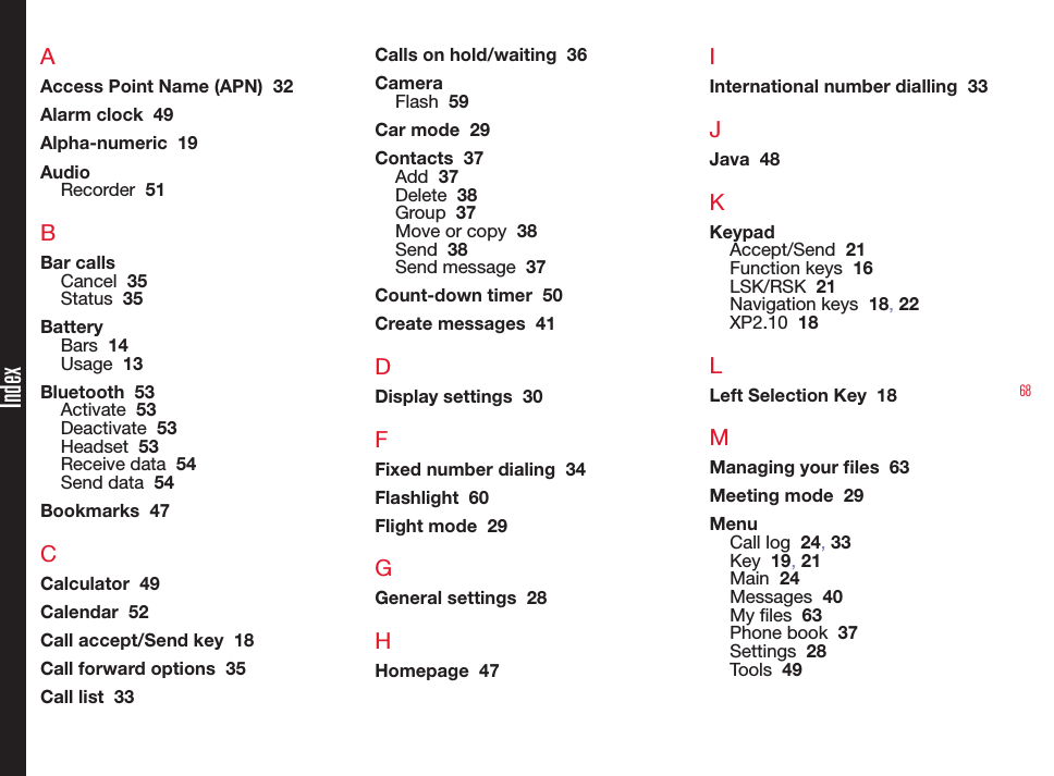 68AAccess Point Name (APN)  32Alarm clock  49Alpha-numeric  19AudioRecorder  51BBar callsCancel  35Status  35BatteryBars  14Usage  13Bluetooth  53Activate  53Deactivate  53Headset  53Receive data  54Send data  54Bookmarks  47CCalculator  49Calendar  52Call accept/Send key  18Call forward options  35Call list  33Calls on hold/waiting  36CameraFlash  59Car mode  29Contacts  37Add  37Delete  38Group  37Move or copy  38Send  38Send message  37Count-down timer  50Create messages  41DDisplay settings  30FFixed number dialing  34Flashlight  60Flight mode  29GGeneral settings  28HHomepage  47IInternational number dialling  33JJava  48KKeypadAccept/Send  21Function keys  16LSK/RSK  21Navigation keys  18, 22XP2.10  18LLeft Selection Key  18MManaging your les  63Meeting mode  29MenuCall log  24, 33Key  19, 21Main  24Messages  40My les  63Phone book  37Settings  28Tools  49Index