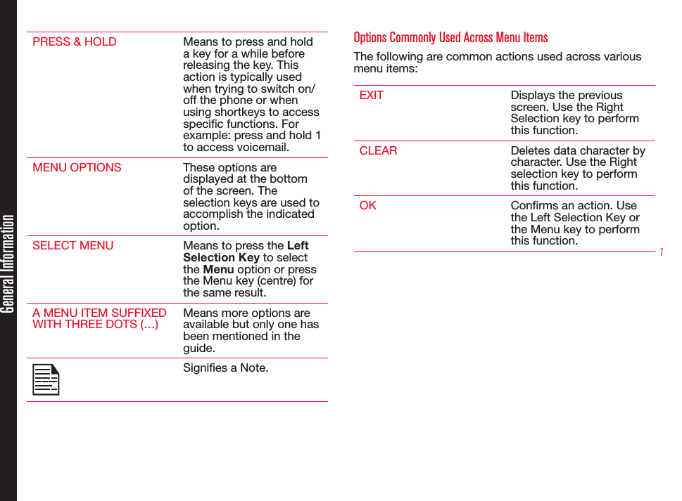7PRESS &amp; HOLD Means to press and hold a key for a while before releasing the key. This action is typically used when trying to switch on/off the phone or when using shortkeys to access specic functions. For example: press and hold 1 to access voicemail.MENU OPTIONS These options are displayed at the bottom of the screen. The selection keys are used to accomplish the indicated option.SELECT MENU Means to press the Left Selection Key to select the Menu option or press the Menu key (centre) for the same result.A MENU ITEM SUFFIXED WITH THREE DOTS (…)Means more options are available but only one has been mentioned in the guide.Signies a Note. Options Commonly Used Across Menu ItemsThe following are common actions used across various menu items:EXIT Displays the previous screen. Use the Right Selection key to perform this function.CLEAR Deletes data character by character. Use the Right selection key to perform this function.OK Conrms an action. Use the Left Selection Key or the Menu key to perform this function.General Information