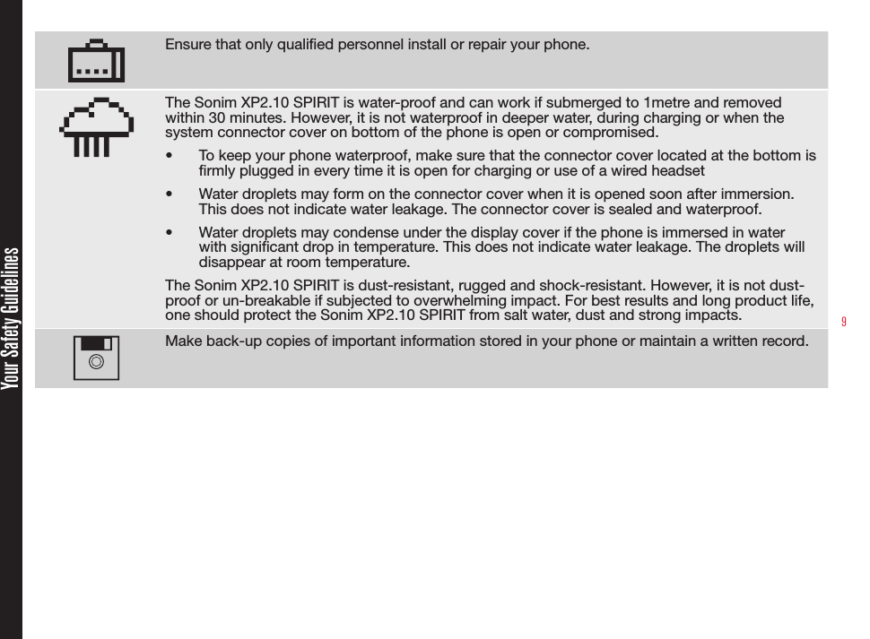 9Ensure that only qualied personnel install or repair your phone.The Sonim XP2.10 SPIRIT is water-proof and can work if submerged to 1metre and removed within 30 minutes. However, it is not waterproof in deeper water, during charging or when the system connector cover on bottom of the phone is open or compromised.•  To keep your phone waterproof, make sure that the connector cover located at the bottom is rmly plugged in every time it is open for charging or use of a wired headset•  Water droplets may form on the connector cover when it is opened soon after immersion. This does not indicate water leakage. The connector cover is sealed and waterproof.•  Water droplets may condense under the display cover if the phone is immersed in water with signicant drop in temperature. This does not indicate water leakage. The droplets will disappear at room temperature.The Sonim XP2.10 SPIRIT is dust-resistant, rugged and shock-resistant. However, it is not dust-proof or un-breakable if subjected to overwhelming impact. For best results and long product life, one should protect the Sonim XP2.10 SPIRIT from salt water, dust and strong impacts.Make back-up copies of important information stored in your phone or maintain a written record.Your Safety Guidelines