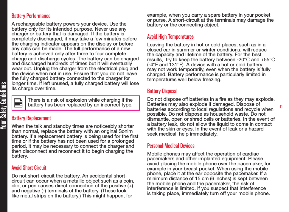 11Battery PerformanceA rechargeable battery powers your device. Use the battery only for its intended purpose. Never use any charger or battery that is damaged. If the battery is completely discharged, it may take a few minutes before the charging indicator appears on the display or before any calls can be made. The full performance of a new battery is achieved only after three to four complete charge and discharge cycles. The battery can be charged and discharged hundreds of times but it will eventually wear out. Unplug the charger from the electrical plug and the device when not in use. Ensure that you do not leave the fully charged battery connected to the charger for longer time. If left unused, a fully charged battery will lose its charge over time.There is a risk of explosion while charging if the battery has been replaced by an incorrect type.Battery ReplacementWhen the talk and standby times are noticeably shorter than normal, replace the battery with an original Sonim battery. If a replacement battery is being used for the rst time or if the battery has not been used for a prolonged period, it may be necessary to connect the charger and then disconnect and reconnect it to begin charging the battery.Avoid Short CircuitDo not short-circuit the battery. An accidental short-circuit can occur when a metallic object such as a coin, clip, or pen causes direct connection of the positive (+) and negative (-) terminals of the battery. (These look like metal strips on the battery.) This might happen, for example, when you carry a spare battery in your pocket or purse. A short-circuit at the terminals may damage the battery or the connecting object.Avoid High TemperaturesLeaving the battery in hot or cold places, such as in a closed car in summer or winter conditions, will reduce the capacity and lifetime of the battery. For the best results,  try to keep the battery between -20°C and +55°C (-4°F and 131°F). A device with a hot or cold battery may not work temporarily, even when the battery is fully charged. Battery performance is particularly limited in temperatures well below freezing.Battery DisposalDo not dispose off batteries in a re as they may explode. Batteries may also explode if damaged. Dispose of batteries according to local regulations and recycle when possible. Do not dispose as household waste. Do not dismantle, open or shred cells or batteries. In the event of a battery leak, do not allow the liquid to come in contact with the skin or eyes. In the event of leak or a hazard seek medical  help immediately.Personal Medical DevicesMobile phones may affect the operation of cardiac pacemakers and other implanted equipment. Please avoid placing the mobile phone over the pacemaker, for example in your breast pocket. When using the mobile phone, place it at the ear opposite the pacemaker. If a minimum distance of 15 cm (6 inches) is kept between the mobile phone and the pacemaker, the risk of interference is limited. If you suspect that interference is taking place, immediately turn off your mobile phone. Your Safety Guidelines