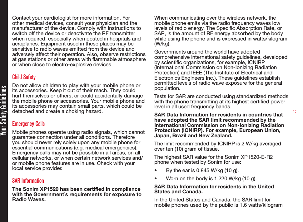 12Your Safety GuidelinesContact your cardiologist for more information. For other medical devices, consult your physician and the manufacturer of the device. Comply with instructions to switch off the device or deactivate the RF transmitter when required, especially when posted in hospitals and aeroplanes. Equipment used in these places may be sensitive to radio waves emitted from the device and adversely affect their operation. Also, observe restrictions at gas stations or other areas with ammable atmosphere or when close to electro-explosive devices.Child SafetyDo not allow children to play with your mobile phone or its accessories. Keep it out of their reach. They could hurt themselves or others, or could accidentally damage the mobile phone or accessories. Your mobile phone and its accessories may contain small parts, which could be detached and create a choking hazard.Emergency CallsMobile phones operate using radio signals, which cannot guarantee connection under all conditions. Therefore you should never rely solely upon any mobile phone for essential communications (e.g. medical emergencies). Emergency calls may not be possible in all areas, on all cellular networks, or when certain network services and/or mobile phone features are in use. Check with your local service provider.SAR InformationThe Sonim XP1520 has been certified in compliance with the Government’s requirements for exposure to Radio Waves.When communicating over the wireless network, the mobile phone emits via the radio frequency waves low levels of radio energy. The Specic Absorption Rate, or SAR, is the amount of RF energy absorbed by the body while using the phone and is expressed in watts/kilogram (W/kg).Governments around the world have adopted comprehensive international safety guidelines, developed by scientic organizations, for example, ICNIRP (International Commission on Non-Ionizing Radiation Protection) and IEEE (The Institute of Electrical and Electronics Engineers Inc.). These guidelines establish permitted levels of radio wave exposure for the general population.Tests for SAR are conducted using standardized methods with the phone transmitting at its highest certied power level in all used frequency bands.SAR Data Information for residents in countries that have adopted the SAR limit recommended by the International Commission on Non-Ionizing Radiation Protection (ICNIRP). For example, European Union, Japan, Brazil and New Zealand.The limit recommended by ICNIRP is 2 W/kg averaged over ten (10) gram of tissue. The highest SAR value for the Sonim XP1520-E-R2 phone when tested by Sonim for use:•  By the ear is 0.845 W/kg (10 g).•  Worn on the body is 1.220 W/kg (10 g).SAR Data Information for residents in the United States and Canada.In the United States and Canada, the SAR limit for mobile phones used by the public is 1.6 watts/kilogram 