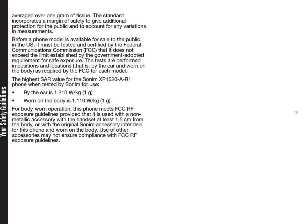 13Your Safety Guidelinesaveraged over one gram of tissue. The standard incorporates a margin of safety to give additional protection for the public and to account for any variations in measurements.Before a phone model is available for sale to the public in the US, it must be tested and certied by the Federal Communications Commission (FCC) that it does not exceed the limit established by the government-adopted requirement for safe exposure. The tests are performed in positions and locations (that is, by the ear and worn on the body) as required by the FCC for each model.The highest SAR value for the Sonim XP1520-A-R1 phone when tested by Sonim for use:•  By the ear is 1.210 W/kg (1 g).•  Worn on the body is 1.110 W/kg (1 g).For body-worn operation, this phone meets FCC RF exposure guidelines provided that it is used with a non-metallic accessory with the handset at least 1.5 cm from the body, or with the original Sonim accessory intended for this phone and worn on the body. Use of other accessories may not ensure compliance with FCC RF exposure guidelines.