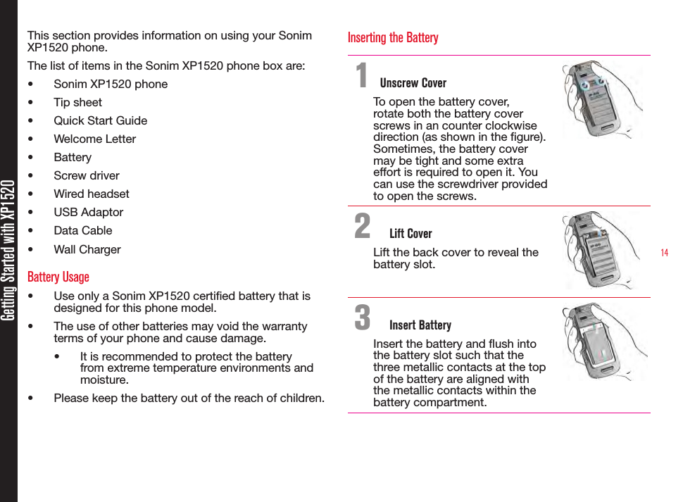 14Getting Started with XP1520This section provides information on using your Sonim XP1520 phone.The list of items in the Sonim XP1520 phone box are:•  Sonim XP1520 phone•  Tip sheet•  Quick Start Guide•  Welcome Letter•  Battery•  Screw driver•  Wired headset •  USB Adaptor•  Data Cable•  Wall ChargerBattery Usage•  Use only a Sonim XP1520 certied battery that is designed for this phone model.•  The use of other batteries may void the warranty terms of your phone and cause damage.•  It is recommended to protect the battery from extreme temperature environments and moisture.•  Please keep the battery out of the reach of children.Inserting the Battery1 Unscrew CoverTo open the battery cover, rotate both the battery cover screws in an counter clockwise direction (as shown in the gure). Sometimes, the battery cover may be tight and some extra effort is required to open it. You can use the screwdriver provided to open the screws.2  Lift CoverLift the back cover to reveal the battery slot.3  Insert BatteryInsert the battery and ush into the battery slot such that the three metallic contacts at the top of the battery are aligned with the metallic contacts within the battery compartment.