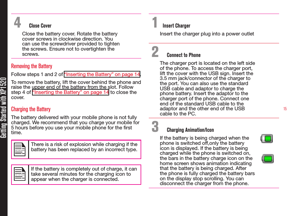 15Getting Started with XP15204  Close CoverClose the battery cover. Rotate the battery cover screws in clockwise direction. You can use the screwdriver provided to tighten the screws. Ensure not to overtighten the screws.Removing the BatteryFollow steps 1 and 2 of “Inserting the Battery” on page 14.To remove the battery, lift the cover behind the phone and raise the upper end of the battery from the slot. Follow step 4 of “Inserting the Battery” on page 14 to close the cover.Charging the BatteryThe battery delivered with your mobile phone is not fully charged. We recommend that you charge your mobile for 5 hours before you use your mobile phone for the rst time.There is a risk of explosion while charging if the battery has been replaced by an incorrect type.If the battery is completely out of charge, it can take several minutes for the charging icon to appear when the charger is connected.1 Insert ChargerInsert the charger plug into a power outlet2  Connect to PhoneThe charger port is located on the left side of the phone. To access the charger port, lift the cover with the USB sign. Insert the 3.5 mm jack/connector of the charger to the port. You can also use the standard USB cable and adaptor to charge the phone battery. Insert the adaptor to the charger port of the phone. Connect one end of the standard USB cable to the adaptor and the other end of the USB cable to the PC.3  Charging Animation/IconIf the battery is being charged when the phone is switched off,only the battery icon is displayed. If the battery is being charged while the phone is switched on, the bars in the battery charge icon on the home screen shows animation indicating that the battery is being charged. After the phone is fully charged the battery bars on the display stop scrolling. You can disconnect the charger from the phone.