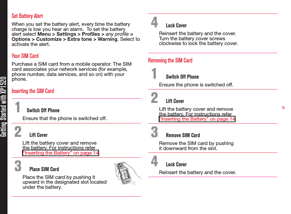 16Getting Started with XP1520Set Battery AlertWhen you set the battery alert, every time the battery charge is low you hear an alarm.  To set the battery alert select Menu &gt; Settings &gt; Profiles &gt; any profile &gt; Options &gt; Customize &gt; Extra tone &gt; Warning. Select to activate the alert.Your SIM CardPurchase a SIM card from a mobile operator. The SIM card associates your network services (for example, phone number, data services, and so on) with your phone.Inserting the SIM Card 1  Switch Off PhoneEnsure that the phone is switched off.2  Lift CoverLift the battery cover and remove the battery. For instructions refer “Inserting the Battery” on page 14.3  Place SIM CardPlace the SIM card by pushing it upward in the designated slot located under the battery.4  Lock CoverReinsert the battery and the cover. Turn the battery cover screws clockwise to lock the battery cover.Removing the SIM Card1  Switch Off PhoneEnsure the phone is switched off.2  Lift CoverLift the battery cover and remove the battery. For instructions refer “Inserting the Battery” on page 14.3  Remove SIM CardRemove the SIM card by pushing it downward from the slot.4  Lock CoverReinsert the battery and the cover.