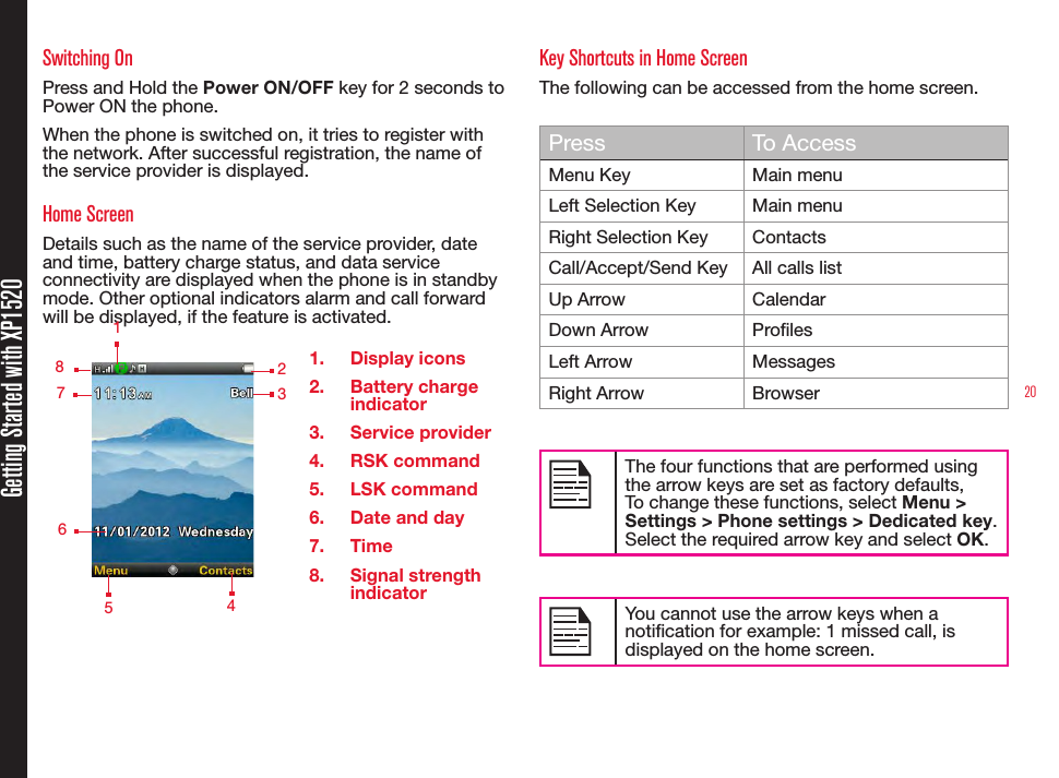 20Getting Started with XP1520Switching OnPress and Hold the Power ON/OFF key for 2 seconds to Power ON the phone.When the phone is switched on, it tries to register with the network. After successful registration, the name of the service provider is displayed.Home ScreenDetails such as the name of the service provider, date and time, battery charge status, and data service connectivity are displayed when the phone is in standby mode. Other optional indicators alarm and call forward will be displayed, if the feature is activated.1.  Display icons2.  Battery charge indicator3.  Service provider4.  RSK command5.  LSK command6.  Date and day7.  Time8.  Signal strength indicatorKey Shortcuts in Home ScreenThe following can be accessed from the home screen.Press To AccessMenu Key Main menuLeft Selection Key Main menuRight Selection Key ContactsCall/Accept/Send Key All calls listUp Arrow CalendarDown Arrow ProlesLeft Arrow MessagesRight Arrow BrowserThe four functions that are performed using the arrow keys are set as factory defaults,To change these functions, select Menu &gt; Settings &gt; Phone settings &gt; Dedicated key. Select the required arrow key and select OK. You cannot use the arrow keys when a notication for example: 1 missed call, is displayed on the home screen.    123   5    4   8   7   6