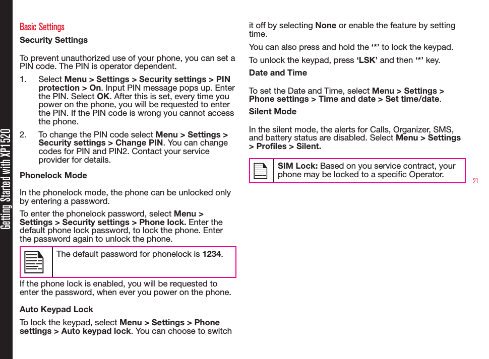 21Getting Started with XP1520Basic SettingsSecurity SettingsTo prevent unauthorized use of your phone, you can set a PIN code. The PIN is operator dependent.1.  Select Menu &gt; Settings &gt; Security settings &gt; PIN protection &gt; On. Input PIN message pops up. Enter the PIN. Select OK. After this is set, every time you power on the phone, you will be requested to enter the PIN. If the PIN code is wrong you cannot access the phone.2.  To change the PIN code select Menu &gt; Settings &gt; Security settings &gt; Change PIN. You can change codes for PIN and PIN2. Contact your service provider for details.Phonelock ModeIn the phonelock mode, the phone can be unlocked only by entering a password.To enter the phonelock password, select Menu &gt; Settings &gt; Security settings &gt; Phone lock. Enter the default phone lock password, to lock the phone. Enter the password again to unlock the phone. The default password for phonelock is 1234.If the phone lock is enabled, you will be requested to enter the password, when ever you power on the phone.Auto Keypad LockTo lock the keypad, select Menu &gt; Settings &gt; Phone settings &gt; Auto keypad lock. You can choose to switch it off by selecting None or enable the feature by setting time.You can also press and hold the ‘*’ to lock the keypad. To unlock the keypad, press ‘LSK’ and then ‘*’ key.Date and TimeTo set the Date and Time, select Menu &gt; Settings &gt; Phone settings &gt; Time and date &gt; Set time/date.Silent ModeIn the silent mode, the alerts for Calls, Organizer, SMS, and battery status are disabled. Select Menu &gt; Settings &gt; Profiles &gt; Silent.SIM Lock: Based on you service contract, your phone may be locked to a specic Operator.