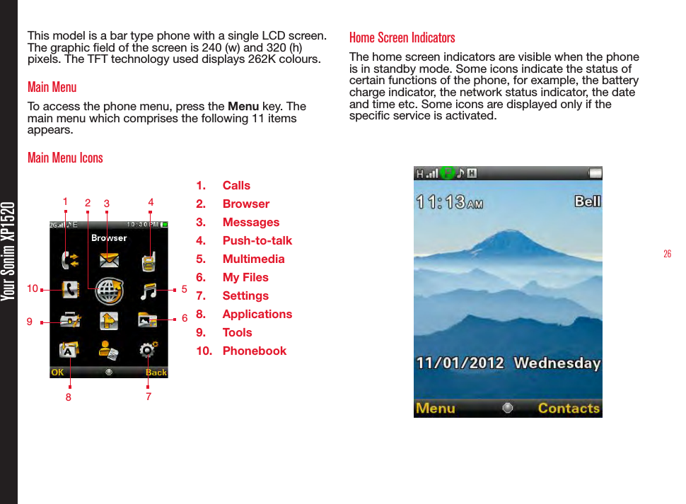 26Your Sonim XP1520This model is a bar type phone with a single LCD screen. The graphic eld of the screen is 240 (w) and 320 (h) pixels. The TFT technology used displays 262K colours.Main MenuTo access the phone menu, press the Menu key. The main menu which comprises the following 11 items appears.Main Menu Icons1.  Calls2.  Browser3.  Messages4.  Push-to-talk5.  Multimedia6.  My Files7.  Settings8.  Applications9.  Tools10.  PhonebookHome Screen IndicatorsThe home screen indicators are visible when the phone is in standby mode. Some icons indicate the status of certain functions of the phone, for example, the battery charge indicator, the network status indicator, the date and time etc. Some icons are displayed only if the specic service is activated. 1 234 571089 6